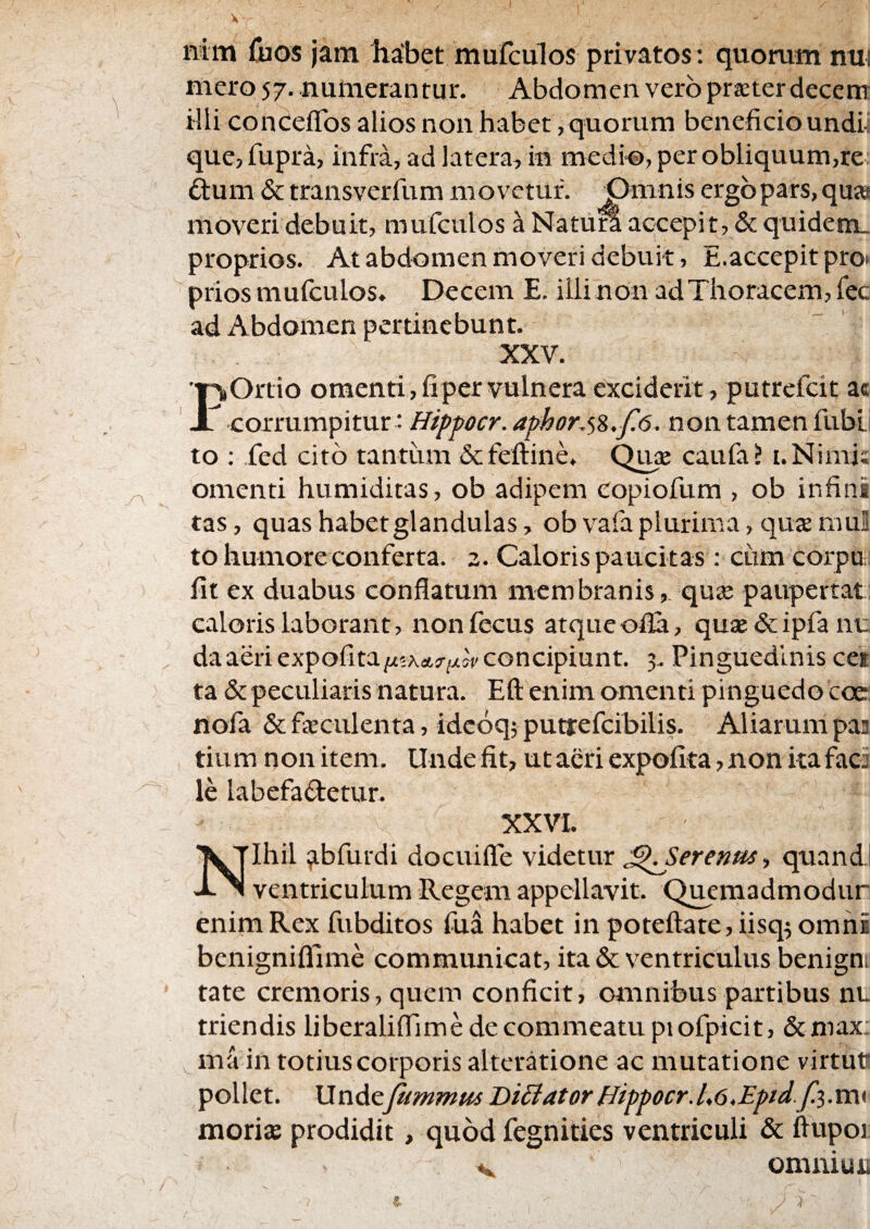 nim fcos jam habet mufculos privatos: quorum nui mero 57. numerantur. Abdomen vero praeter decem illi condefTos alios non habet, quorum beneficioundii que, fupra, infra, ad latera, in medi-©, per obliquum,re ftum & transverfum movetur. Omnis ergo pars, qua moveri debuit, mufculos a Natum accepit, & quidein_ proprios. At abdomen moveri debuit, E.accepit pro» priosmufculos. I>ecem E. iilinon adThoracem, fec ad Abdomen pertinebunt. XXV Ortio omenti, fi per vulnera exciderit, putrefeit ac X conxxm^xtm'. Hipfocr. aphor,<,z,f6. non tamen fubt to : fed cito tantum &fefl:ine. Qua caufa? i.Nimj; omenti humiditas, ob adipem copiofum , ob infini tas, quas habet glandulas, ob vafa plurima, qua mul to humore conferta. 2. Caloris paucitas: cum corpu fit ex duabus conflatum membranis, qua paupertat caloris laborant, nonfecus atqueofia, qua&ipfant: da aeri expofita/^^xets-^/^r concipiunt. 3. Pinguedinis cei ta & peculiaris natura. Eft enim omenti pinguedo coc: nofa & faculenta, idcoq; puttefcibilis. Aliarum paa tium nonitem. Undefit, ut acri expofita, non ita faci le labefactetur. XXVI Ihil ^bfurdi docuifle videtur ^.Serenm, quand; JL ^ ventriculum Regem appellavit. Queraadmodur enim Rex fubditos fua habet in poteftare, iisq^ omni benigniflime communicat, ita & ventriculus benigu tate cremoris, quem conficit, omnibus partibus nt triendis liberaliflTime de commeatu piofpicit, & max; ma in totius corporis alteratione ac mutatione virtutr pollet. Undefummus BiSiator Hifpocr.L6,Epd.f.-^.'cc\y moris prodidit, quod fegnities ventriculi & ffupoi ommuju