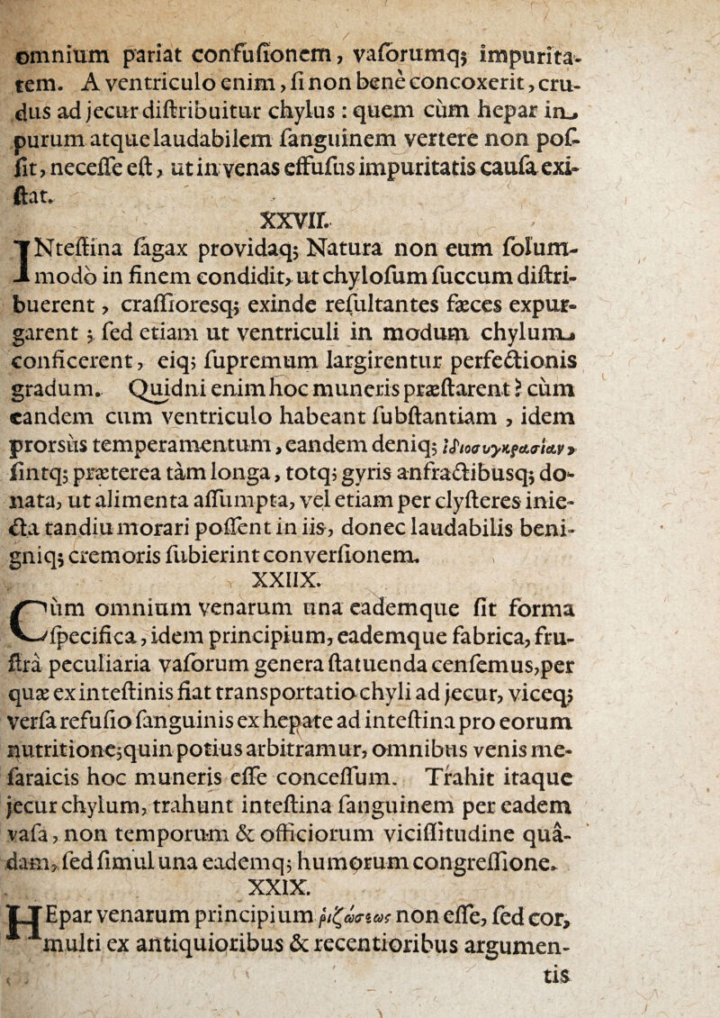 / ©mnium pariat confuffoncm, vafbrumq} impurita¬ tem. A ventriculo enim, fi non bene toncoxerit, cru¬ dus ad jecur diftribuitur chylus: quem cum hepar in_, purum atque laudabilem fanguinem vertere non pofi fit, necefle eft, ut in venas efFufus impuritatis caufa exi» ftat. xxvir. INtefiina iagax providaq; Natura non eum fblum- modb in finem eondiditr ut chylofum fuccum diftri- buerent y craffioresq} exinde refultantes faeces expur¬ garent j fed etiam ut ventriculi in modum chylurcu» conficerent, eiq; fupremum largirentur perfedionis gradum. Qmdni enim fioe muneris prjeftarent ? ciim eandem cum ventriculo habeant fubftantiam , idem prorsus temperamentum, eandem deniq; i^ioauyKfa.fia.vr fintq; prsterea tam longa, totq; gyris anfraflibusq; do¬ nata, ut alimenta afllimpta, vel etiam per clyfteres inie- ^la tandiumorari pofientin iis, donec laudabilis beni» gniqs cremoris fubierint converfionem. XXIIX. um omnium venarum una eademque fit forma V.-'ipecifica, idem principium,eademque fabrica,fru- flra pcculiairia vafbrum genera ftatuendacenfemus,per quse exintefiinis fiat transportatio chyli ad jecur, viceqj veria refufio fanguinis ex hepate ad inteftina pro eorum qutritionc;quin potius arbitramur, omnibus venis me- faraicis hoc muneris eife conceflum. Trahit itaque jecur chylum, trahunt inteftina fanguinem per eadem vafa, non temporum & officiorum viciflitudine qua¬ dam, fed fimulunaeademq; humqrumcongreffione- XXIX. Epar venarum principium non efle, fed cor, multi ex antiquioribus & recentioribus argumen-