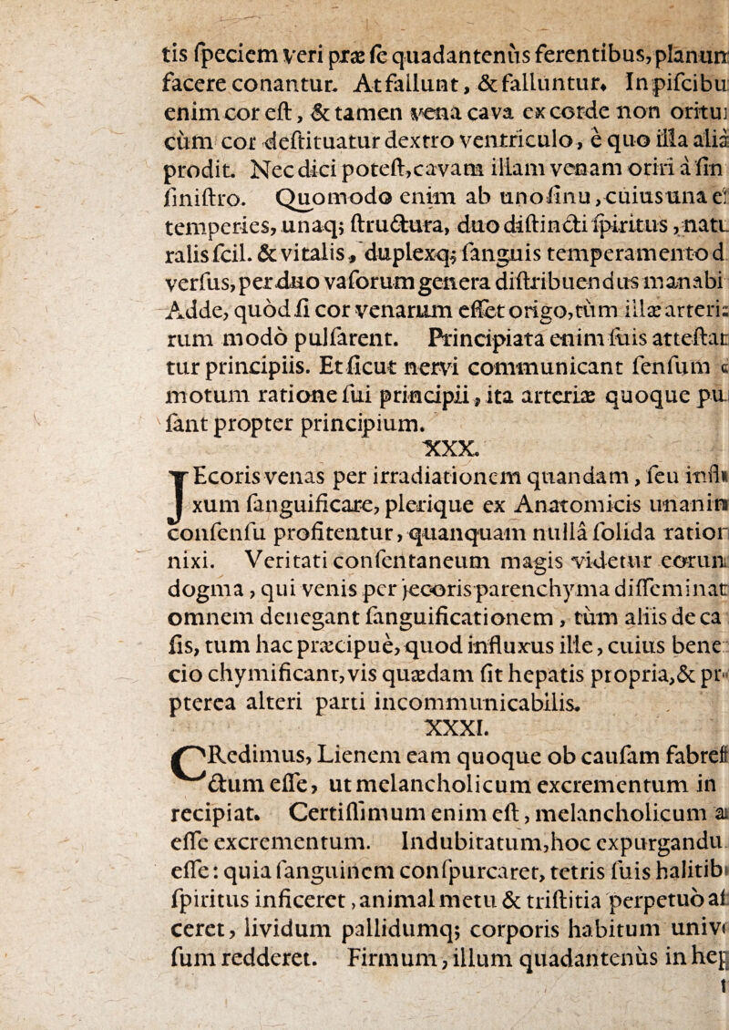 tis rpeciem veri prae (e qiiadantenus ferentibus, plamin; facere conantur. Atfailunt,& falluntur, Inpifcibu: enim cor eft, & tamen ^'sena cava cx corde non orituj cum cor deftituatur dextro ventriculo, e quo illa alia prodit. Nec dici poteft,cavana illam venam oriri a fin iiniftro. Quomodo enim ab unolInu,cuiusunae! temperies, unaq; ftrudura, duo diftindiipirkus ,natL ralisfcil. & vitalis, duplexq^ fanguis temperamento d verfus, petxiiio vaforum genera diftribuen d u^ m anabi ' Adde, quod li cor venarum efflet origo,tum illjE arteri; rum modo pulfarent. Principiata enimluis attefflac tur principiis. Etficut Ber\d communicant fenfum « motum ratione fui principii, ita arterue quoque pu. lant propter principium. XXX. JEcoris venas per irradiationem quandam, feu infi* xum fanguificare, plerique ex Anatomicis imanin confenfu profitentur, quanquam nullafolida ratior nixi. Veritati confentaneum magis videtur eoruit dogma, qui venis per 'jecoris parenchyma diffeminac omnem denegant fanguificationem, tiim aliis de ca fis, tum hac pracipue,quod influxus ille, cuius bene cio chymificanr,vis qusdam fit hepatis propria>& pr^ pterca alteri parti incommunicabilis. XXXI. /^Redimus, Lienem eam quoque ob caufam fabrefi dum efle, ut melancholicum excrementum in recipiat. Certifllmum enim eft, melancholicum at efle excrementum. Indubitatum,hoc expurganda effle: quia fangiiincm confpurcaret, tetris fuis halitibt fpiritus inficeret, animal metu & triftitia perpetuo at ceret, lividum pallidumq; corporis habitum univf fum redderet. Firmum, illum qiiadantenus in heg I