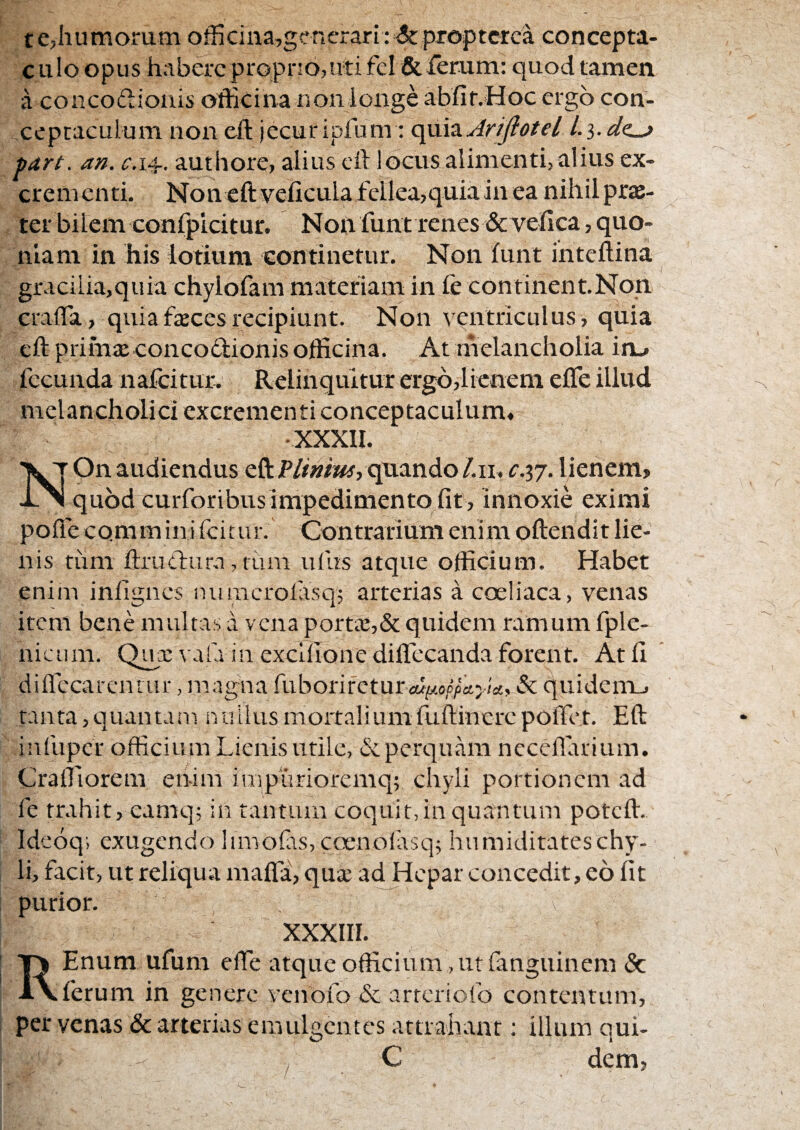 te,humorum officina,gcnerari; &proptcrca concepta- c ulo opus habere propno,uti fel fitTerum: quod tamen a concodionis officina non longe abfir.Hoc ergo con¬ ceptaculum non cft jecur ipfum : c[\xh.AriJfotel l.i.dc^ tart. an. 014. authore, alius cft locus alimenti, alius ex¬ crementi. Non eftveficula fellea,quia in ea nihil prje- ter bilem confplcitur. Non funt renes &vefica, quo¬ niam in his lotium continetur. Non funt inteftina gracilia,quia chylofam materiam in fe continent.Non crafla, quiafxcesrecipiunt. Non ventriculus, quia eft primx concodionis officina. At melancholia in_* fecunda nafeitur. Relinquitur ergo,lienem efle illud melancholici excrementi conceptaculum*- XXXII. x T On audiendus efl:P//»/W, qnando/.ii, c.37. lienem, quod curforibusimpedimentofit, innoxie eximi poftecomminifeitur. Contrarium enim oftendit lie¬ nis tum ftrudura, fiun uius atque officium. Habet enim infigncs numcrolasq; arterias a coeliaca, venas item bene multas a vena porttB,& quidem ramum fple- nicum. Qua: vafa in exclilonediffecanda forent. Atfl diflecarcniur, magna fuborifetur CUlAOppCtyicty & quidenij tanta, quan tam it ullus mortalium fuftinerc poffet. Eft infupcf officium Lienis utile, & perquam neceflarium. Craffiorem en-im impurioremq; chyli portionem ad fe trahit, eamq; in tantum coquit, in quantum poteft. Ideoq; exugendo !irnofts,cc3enolasqf humiditateschy¬ li, facit, ut reliqua maffa, qua’ ad Hepar concedit, eo fit purior. XXXIII. REnum ufum efte atque officium, ut fanguinem & ferum in genere ycnofo&arreriofo contentum, per venas & arterias emulgentes attrahant; illum qui- C dem,
