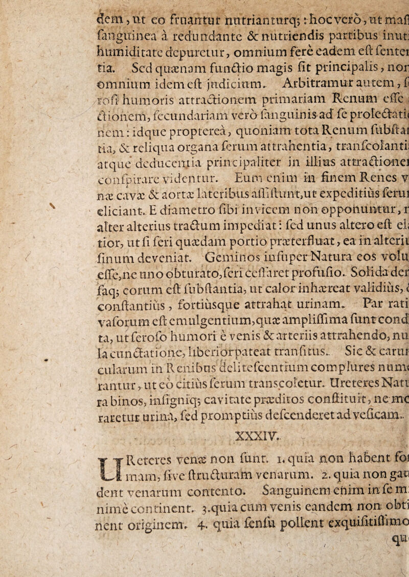 c!em, iit eo frn^tiir hatriantarq;: hoc vero, nt mafl langiiinea a redundante 6c nutriendis partibus inuti hitmiditate depuretur, omnium fere eadem eft fentei ria. Sed quaenam funtddio magis fit principalis, nor omnium idem eft fndicium. Arbitramur autem, f roft humoris attractionem primariam Renum effe : tiionem, fecundariam vero fanguinisad fe proIedati< nem: idque propterea, quoniam tota Renum fubftai tia, & reliqua organa ferum attrahentia, tranfcolanti; atque deducentia principaliter in illius attradionei coafpirarc videntur. Eum enim in ftnem Renes v ncE cavee & aortx lateribus atiiftunt,ut expeditius ferui eliciant. E diametro fibi invicem non opponuntur, r alter alterius tradlum impediat i fed unus altero eft ei; tior, ut fi feri quxdam portio prxterfluat, ea in alterii finuni deveniat. Geminos infuper Natura eos volii efle,ne uno obturato,feri ceUaret profufio. Solida der faq; eorum eft fubftantiaj ut calor inhxreat validius, ^ conftantius, fortiusque attrahat urinam. Par rati vaforum eft cmulgcntium,qux ampliffima funt cond ta, ut ferofo humori e venis & arteriis attrahendo, nu IacnniftatioiK, iibcfiorbateat tranfitus.. Sic & carur eularum in Renibus dclitcfccntiumcomplures nnms rantur, ut eb citius ferum transcoletur. Ureteres Nati ra binos, infigniq', cavitate prceditos conftituit, ne mc raretur urina, fed promptius defccnderet adve^lcam.. XXXIV.. UReteres venae non funr. i.quia non habent foi mam, five ftruduram venarum. 2. quia non gan dent venarum contento. Sanguinem enim infe m: nimecontinent. 3.quia cimi venis eandem non obti nent originem. 4. quia fenfli pollent exquilitiflimo