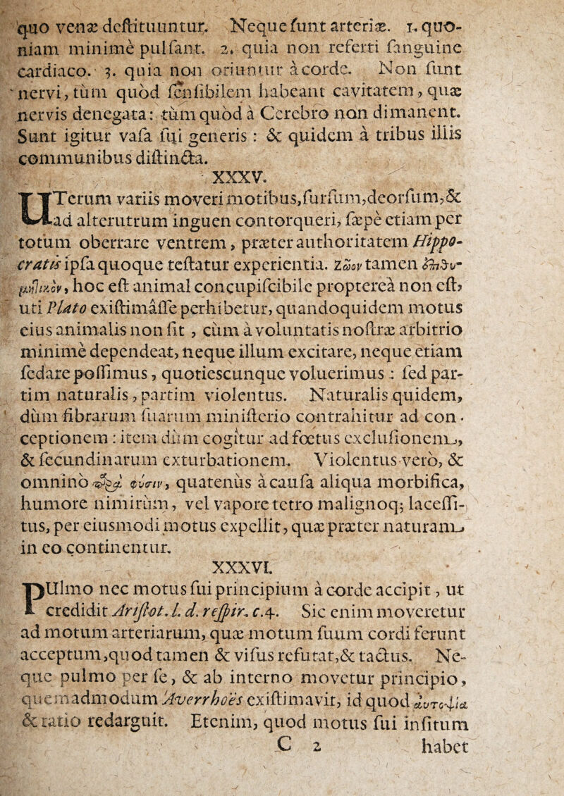 niam minime pulfant. 2, quia non referti fanguine cardiaco. quia non oriuntur a corde. Non fnnt nervi, tum quod fcniibilem habeant cavitatem, quse nervis denegata: tum quod a Cerebro rjion dimanent. Sunt igitur vafa ftii generis: & quidem a tribus illis communibus diftinda. XXXV. ^ ^ OTcrum variis moveri motibus,rurrum,deorrum,& ad alterutrum inguen contorqueri, faepe etiam per totum oberrare ventrem, prxtcrauthoritatem.^r/^^^?- cratk ipfa quoque teftatur experientia. Zmv tamen hoc eft animal concupifcibilc propterea non efl:> uti ?Uto exiftimalTe perhibetur, quandoquidem motus eius animalis non fit, cum a voluntatis noftra: arbitrio minime dependeat, neque illuni excitare, neque etiam fiedare polfimus, quotiescunque voluerimusfed par- tim naturalis, partim violentus. Naturalis quidem, dum fibrarum fuarum minifterio contrahitur ad con. ceptionem; item dum cogitur ad foetus cxclufionenij, &fecundinarum exturbationem. Violentus vero, & omninoquatenus acaufa aliqua morbifica, humore nimiriim, vel vapore tetro malignoq; lacelTi- tiis, per eiusmodi motus expellit, qua:prxtcr naturam^ in eo contineqtur. XXXVI. Pulmo nec motus fui principium a corde accipit, ut credidit Artfiot. 1. d. rejpir. f.4-. Sic enim moveretur ad motum arteriarum, quie motum fuum cordi ferunt acceptum,quod tam en & vifus refutat,& tactus. Ne- que pulmo per fe, & ab interno movetur principio, qi! e: n adm odum 'Averrhoes m a vir, id quod ayTo4/«i & ratio redarguit. Etenim, quod motus fui infituni -C 2 N habet