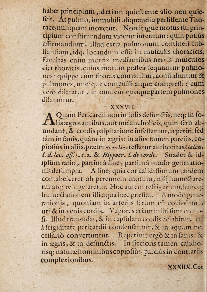 habet principium, id etiam quicfcente alio non quie- fcit. At pulmo, immobili aliquandiu peififfiente Tho¬ race,nunquam movetur.. Non itajqqe motus fui prin¬ cipium conftituendum videtur internum: quin potius affirmandum*, illud extra pulnionum contineri fub- hantiam ,idq5. locandum elTe in mufculis thoracicis. Facultas enim motrix mediantibus nervis mufeulos ciet thoracis, cuius motum poftea fequuntur pulmo¬ nes r quippe cum thorax contrahitur,,contrahuntur &: pulmones,undiquecompuKr atque compreffi : cum vero dilatatur , in omnem quoque partem pulmones, dilatantur^  XXXViL A Quam Pericardii non in folis dcfundtis, neq; in fo- lissegrotantibus, autmelancholicis,quin fero ab¬ undant,,& cordis palpitatione infefl:antur,rcperiri,fcd tam in fanis, quam in agris: in aliis tamen parcius, co- pioiiiis in aVns,p]:xteviiuTo4‘a.v teflaturauthori t^sGalm* l.dJoc^ & Hippecr. Lde corde. Suadet & id- ipfum ratio, partim a finepartim a modo generatio- nisdefumpta. Afine, quia cor calidiffimum tandem contabeiccret ob perennem motum, niil humedare- tur atq; ref igeraretur. Hoc autem refrigerium,hancq; humedtationem illi aqua hac praftat. A modo gene¬ rationis, quoniam in arteriis ferum eft copiofunijr uti & in venis cordis, Vapores etiam inibi funt copio- 11. Illud transudat, & in capfulam cordis delabituiv Hi a frigiditate pericardii condenfantur , & in aquam ne- celfario convertuntur. Reperitur ergo & in fanis, & in aegris,& in defundis. In iTccioris tamen calidio- risq; naturce hominibus copiofiiis, parcius in contrariis complexionibus. XXXIIX. Cor