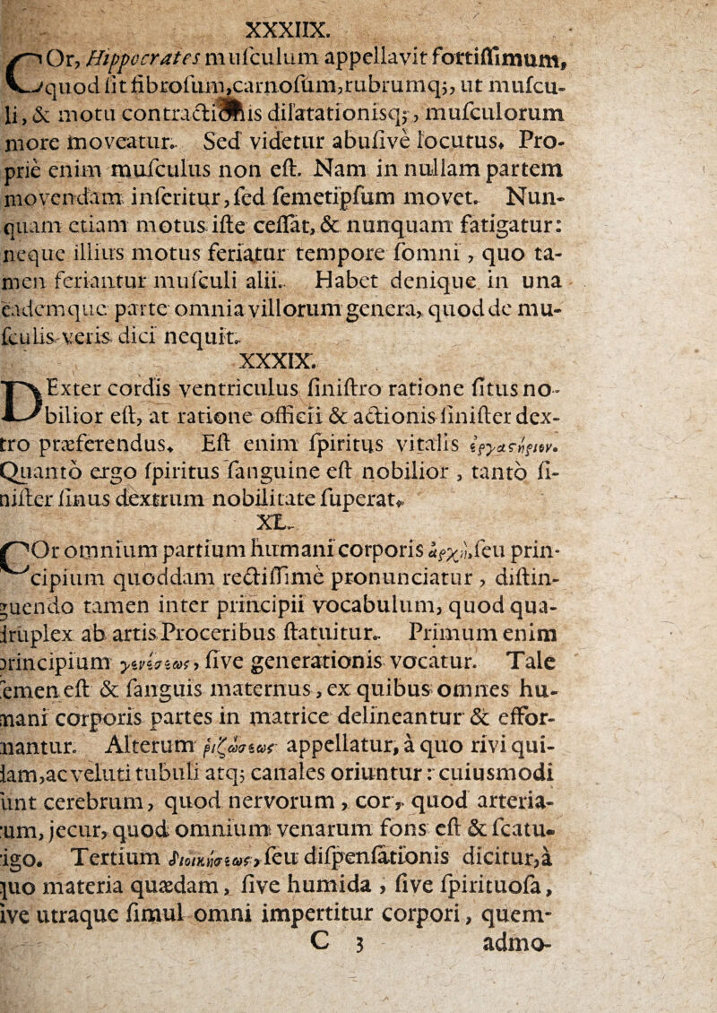COr, Hippocrates niufculiim appellavit fortiffimum, quodlitlibrorum,camortim,rubrumq5, ut niufcu- li, & motu contradiiliis dilatationisq?, mufculorum more inoveatur.- Sed videtur abulive locutus. Pro¬ prie enim muTculus non eft. Nam in nullam partem niovendam; inferitqr,fed femetipfum movet. Nun¬ quam etiam motusifle ceflat, & nunquam fatigatur: neque illius motus feriatur tempore fomni, quo ta¬ men feriantur mu fculi alii. Habet denique, in una eadem que parte omnia villorum genera, quod de mu- fculis-veris- dici nequit. XXXIX. Exter cordis ventriculuS: finiftro ratione litus no- D v: bilior eft, at ratione officii & actionis linifter dex¬ tro proferendus. Eft enim fpiritus vitalis Quanto ergo fpiritus fanguine eft nobilior , tanto fl- nifter finus ddxttum nobilitate fuperat,. XL. OOr omnium partium humani corporis rtf;:^^i;.reu prin- ^cipium quoddam redifllme pronuneiatur, diftin- Tuendo tamen inter principii vocabulum, quodqua- Irtiplex ab. artis Proceribus ftatuitur.. Primum enim 3rincipium y-v^.sias, flve generationis vocatur. Tale emeneft & fanguis maternus, ex quibus omnes hu- nani corporis partes in matrice delineantur’ & effor- nantur. Alterum appellatur, a quo rivi qui- lam,acvelutitubuli atq; canales oriuntur rcuiusmodi lint cerebrum, quod nervorum, cor,, quod arteria- :um, jecur, quod omniumi venarum fons eft & fcatu- 'igo. Tertium hoiKimaei&ix difpenfa.tionis dicitur,a juo materia quodam, five humida , five fpirituofa, ive utraque fimul omni impertitur corpori, quem*