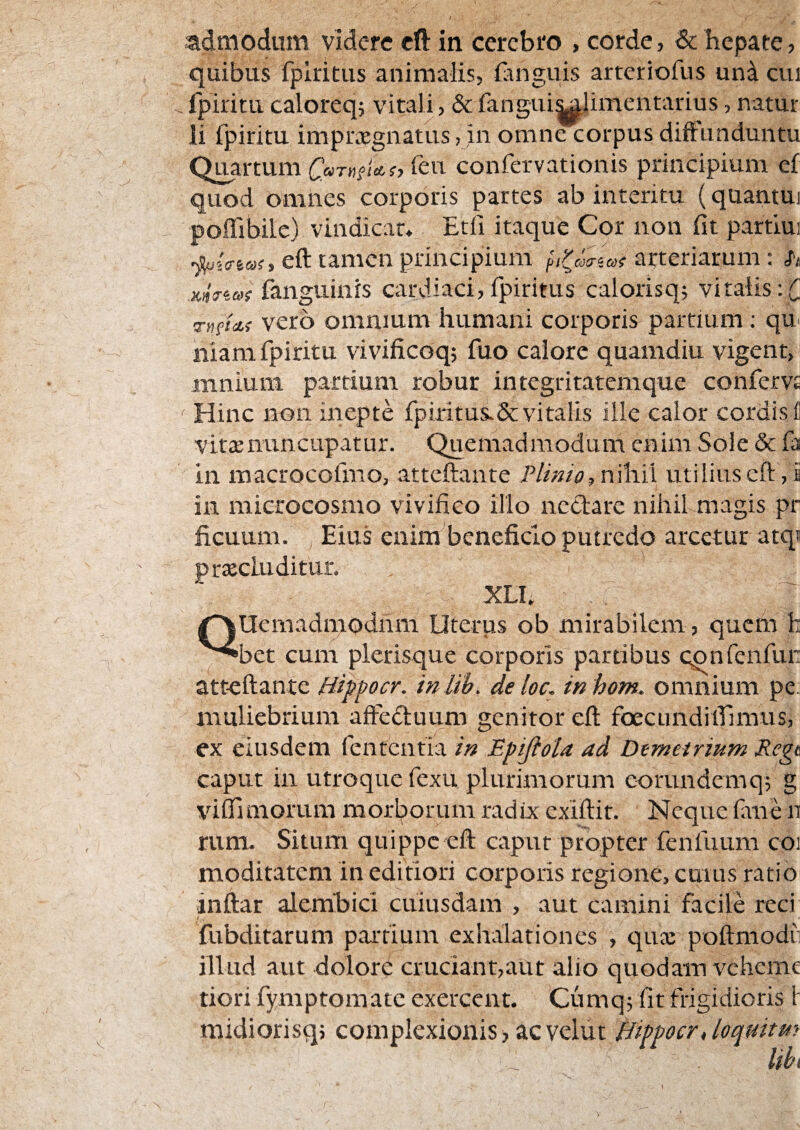 admodum videre eft in cerebro , corde, & hepate, quibus fplritus animalis, fanguis arteriofus una cui . fpiritu caloreq; vitali, & fangui|^limentarius, natur li fpiritu impu^gnatus ,jn omne corpus diftunduntu Q^rtum C«rnftct(, feu confervationis principium cf quod omnes corporis partes ab interitu (quantui poffibile) vindicat* Etfi itaque Cor non fit partlui ■piffiai, eft tamen principium arteriarum: h xtjVefflf fangiiinrs cardiaci, fpiritus calorisq; vitalis vero omnium humani corporis partium; qu' niam fpiritu vivificoq; fuo calore quamdiu vigent, mnium partium robur integritatemque confervj; ' Hinc non inepte fpiritus.Sc vitalis ille calor cordis f vitte nuncupatur. Quemadmodum enim Sole 5c fa in macrocofmo, attcftante Plinio, n\hi\ utilius eft , i in microcosmo vivifico illo nectare nihil magis pr ficuum. ^ Eius enim beneficio putredo arcetur atqs praecluditur. XLL Quemadmodum Uterus ob mirabilem , quem h bet cum plerisque corporis partibus cpnfenfun atteftante Hiffocr. inlih. de loc. inhom. omnium pe. muliebrium afteduum genitor eft foecundiirimus, ex eiusdem fententia in JEpjiola ad Demetrium Regt caput in utroque fexu plurimorum eorundemq; g vifiimorum morborum radix exiftit. Neque fime n rum. Situm quippe eft caput propter fenfuum coi moditatem in editiori corporis regione, cuius ratio inftar alembici cuiusdam , aut camini facile reci fubditarum partium exhalationes , qua: poftniodii illud aut dolore cruciant,aut alio quodam vchenie tiorifymptomatc exercent. Cumq; fit frigidioris 1 midiorisq; complexionis, ac velut 0ppocr,loqmtm Uhi