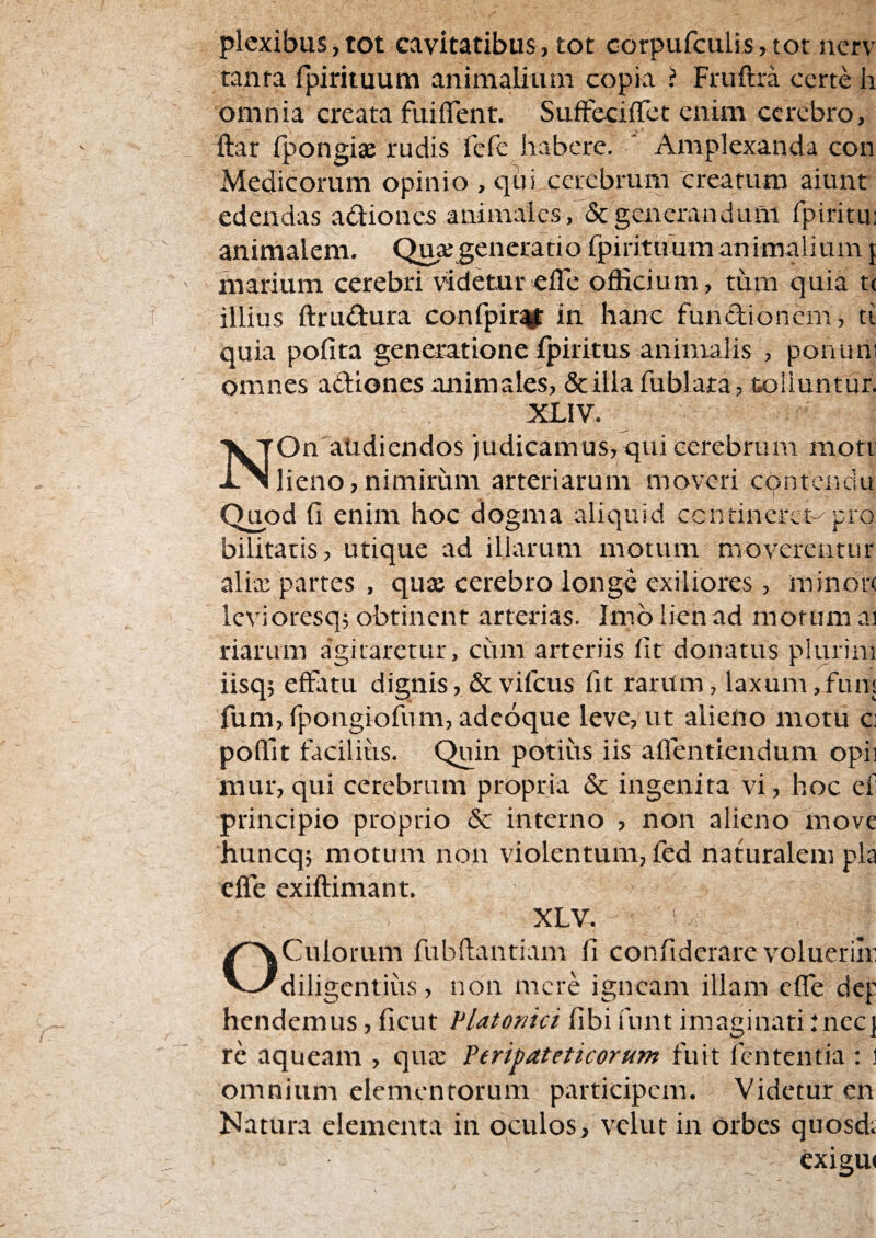 plexibus,tot cavitatibus, tot corpufculisjtot nerv tanta fpirituum animalium copia ? Fruftra certe h omnia creata fuiflent. SufFecifTct enim cerebro, ftar fpongiae rudis fefe habere. ' Amplexanda con Medicorum opinio , qui cerebrum ■crearum aiunt edendas adiones animales, & generandum fpiritu! animalem. Qua; generatio fpirituum an imalium { marium cerebri videtur efle officium, tum quia t( illius ftru^iura confpir^ in hanc fundlioncm, ti quia pofita generatione fpiritus animalis , ponuni omnes adiones animales, &iUa fublata, tolluntur. XLIV. N On'aUdiendos )udicamus, qui cerebrum mott lieno,nimirum arteriarum moveri contendu Quod fi enim hoc dogma aliquid ccntineret-^pio bilitatis, utique ad illarum motum moverentur alia; partes , quje cerebro longe exiliores, rainon Icvioresq; obtinent arterias. Imo lien ad morum ai riarum agitaretur, ciim arteriis fit donatus plurim iisq; effatu dignis, &vifcus fit raritm, laxum,funi fum, fpongiofum, adeoque leve, ut alieno motu ci poffit facilius. Quin potius iis affentiendum opii mur, qui cerebrum propria & ingenita vi, hoc ef principio proprio & interno , non alieno move huncq; motum non violentum, fed naturalem pia effe exiftimant. XLV. OCulorum fubftantiam fi confideiare volueriir diligentius, non mere igneam illam effe dep hendemus, fient Platonici fibi funt imaginati :nec] re aqueani, qua; Peripateticorum fuit fententia : ] omnium elementorum participem. Videtur en Natura elementa in oculos, vclut in orbes quosd. exigm