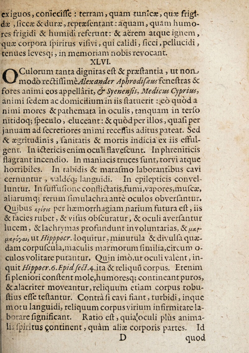 exiguos, conieciiTe : terram, quam tunlcai, quae frigt- dx ,licca: &dur2e,repra:fcatant ;aquamj*quam humo¬ res frigidi & huraidi referunt: & aerem atque ignem, qua: corpora fpiritus viim, qui calidi, ficci, pellucidi, tenues Icvesq;, inmemoriam nobis revocant. XLVI. OCulorum tanta dignitas eft &prcEftantia, ut noru modhiit^iSimhMeiiander Aphmdifxtis£cn.t^t&s Sc fores animi eos appellarit, Syenenfis,,Mediem Cyprim^ animi fedem ac domiciliummiis ftatuerit i^eo quod a nimi mores depathemata In oculis, tanquam interfo nitidoqj {peciilo, eluceant: dequodper illos ,quatl per januam adfecretiores animi receffus aditus pateat. Sed dc aegritudinis , 'fanitatis dc mortis indicia ex iis efful¬ gent. Inidericisenimoculi flavefcunt. In phreniticis flagrant incendio. In maniacis truces funt, torvi atque horribiles. In tabidis & marafmo laborantibus cavi cernuntur , valdeq, languidi. In epilepticis convel¬ luntur. In fufFullonc conflidbatis,fumi,vapores,rnufe^, aliarumq; rerum fimulachraante oculos obverfantur* Qmbus per hxmorrhagiam narium futura eft, iis & facies rubet, dc vifus obfcuratur, & oculi averfantur lucem, dclachrymas profundunt involuntarias, y.tiuycu, ut Hipppocr. loquitur,minutula & divulfa quae¬ dam corpufcula,maculis marmorumlimilia,circum o- culos volitare putantur. Quin imo,ut oculi valent, in¬ quit Hippocr.6.Epidfecf.^.itOi & reliquu corpus. Etenim fi pleniori conflent mole,humoresq5 contineant puros, : dcalacriter moveantur,reliqutim etiam corpus robu- i ftius effe teftantur. Contra 11 cavi fiant, turbidi, inque ,i motu languidi, reliquum corpus virium infirmitate la- j, borare fignificant. Ratio efl, quia’oculi plus anima- ; Ujfpiritus^ontinent,quam alix corporis pvirtes. Id D quod N