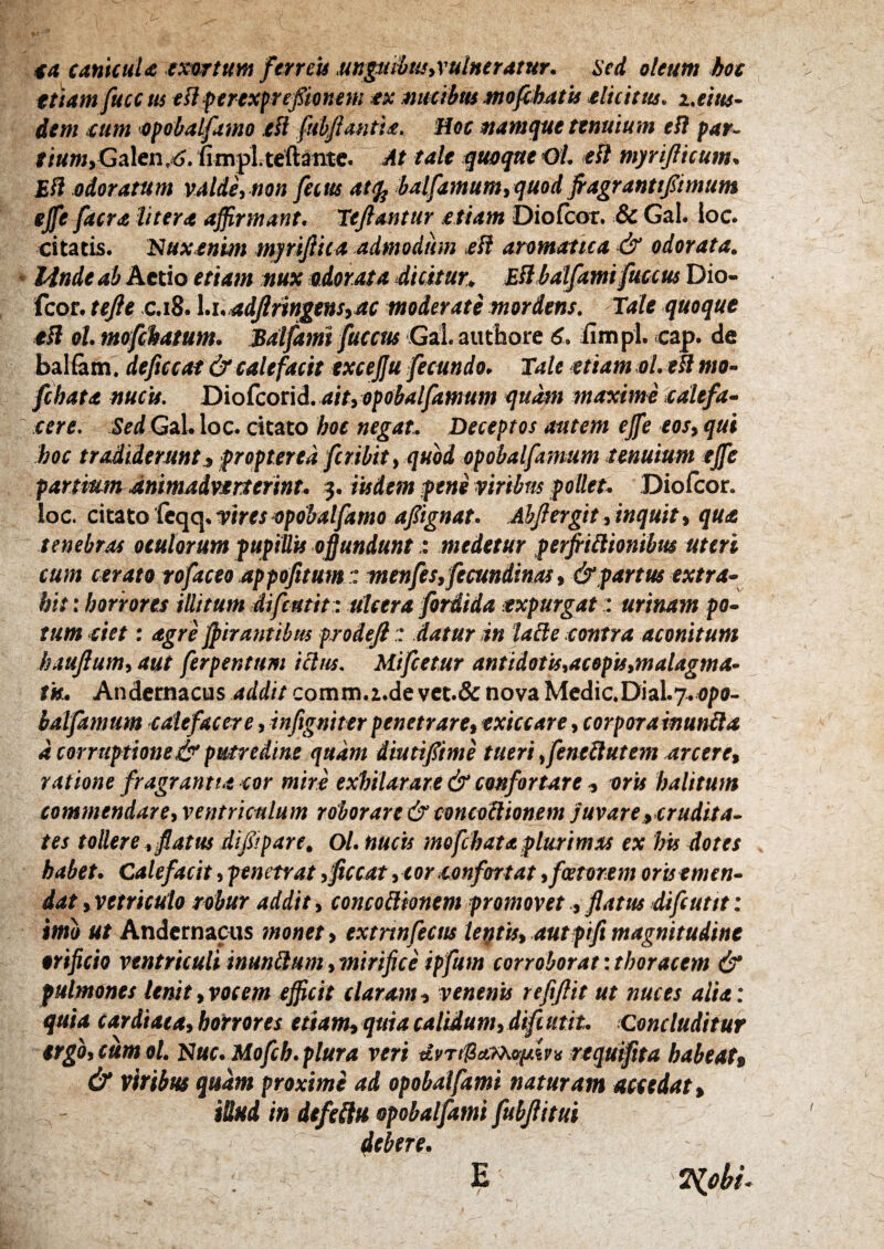 €ti canicuU exortum feneU mpnhttSiVutHerutur. sed oleum boe ttiam fuce m ell ferexfrefionem ex nucibus mofibjttis elicitus. x.tm- dem eum epobalfamo tli fubfiantie. Hoc namque tenuium ei? par~ /i«w,Galen,=^.fimpl.teftantc. At tale quequeOL ei? myrijlicum, Efi odorarum valde, non fecm at(jj balfamum, quod Jragrantt/imum effe facra Utera affirmant. lejlantur etiam Diofeor. & Gal. ioc. citatis. lUuxenim myrifiica admodum eH aromatica ■& odorata. - Idndt ab Actio et '^am nux Adorata dicitur, ESbatfami fitec«5 Dio¬ feor. tejie .C.18. \.i.adJliingenSiac moderate mordens. Tale quoque ei? ol.mofckatum. Salfamt fficcus Gal. authore S. iimpi. cap. de balfam. deficcat & calefacit txcejju fecundo. Tale etiam ol. efl mo- fchata nucis. Dio fcox\d.aityopobalfarnum qu^ maxime'calefa¬ cere. Sed GaL loc. citato hoc negat. Deceptos autem ejfe eos, qui hoc tradiderunt» propter ea feribit, quod opobalfamum tenuium ejfe partium diiimadvtrtefinu 3. iudem pene viribus pollet. Diolcor. loc. ckito feciq.viresApobalfamo apgnat. Abjlergit, inquit, qua tenebras oculorum pupillis offundunt: medetur peifriilionibus uteri cum cerato tofaceo appofitumt menfts, ftcundinas, & partus extra¬ hit : horrores illitum difeutit: ulcera foriida expurgat:: urinam po¬ tum ciet: agre jpirantibm ptodefi:: datur in lalie contra aconitum haujlum, aut ferpentum ictus. Mifeetur antidotis,acep'u,malagma- tk. Andernacus addit comm.i.de vet.& nova Medic.Dial.7.«/>0- batfamum calefacere, infigniterpenetrare, exiccare, corporainunbla d corruptione & putredine quam diutifime tueri ,fenellutem arcere, ratione fragrantia cor mire exhilarare & confortare , oru halitum commendare, ventriculum roborare & concoilionem juvare ^crudita¬ tes tollere , flatm di/ipare, Ol. nucu mofchataplurimas ex his dotes habet. Calefacit, penetrat ,fccat ,cor confortat, fetorem oris emen¬ dat , vttriculo robur addit, concollionem promovetflatus difeutit: imo ut Andernacus monet, extnnfectis letjtis, autpifi magnitudine orificio ventriculi inungunt , mirifice ipfum corroborat: thoracem & pulmones lenit,vocem efficit tiaram, venenu refiflit ut nuces alia: quia cardiata, horrores etiam, quia caldum, dift utit. Concluditur ergo, cum ol. N«f. Mofch. plura veri requifita habeat» & viribus quam proximi ad opobalfami naturam accedat, iSud in dtfeHu opobalfami fubflitui debere. ^obi- E /