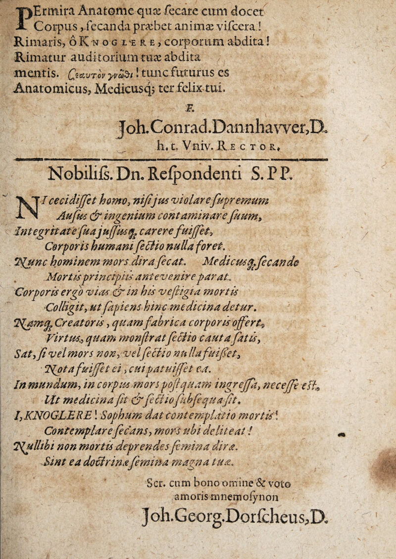 I PErtnira Anatonie quK fecare cum docet Corpus j.fecanda praebet animae vifcera ! Rimaris, 6 K w o g x e r e j corporum abdita I Rimatur auditorium tuae abdita ^ ■mentis. {^«sewroV ! tupc futurus es Anatomicus, Medicusq; ter felix tui. :R h,t. Vniv. R E c t or. C Nobilifs. Dn. Reipondenti S. P P, I cecidijfet homVj ni/ijta 'vialarefitpremum Aujm & ingenium contaminarepium, Integritatefuajujfm^ carerefuijfet^ Corporis humani feBio nulla foret. *^iunc hominem morsJirafecat. Medicus^fecando Mortisprinctpits ante^venire parat. 'Corporis ergo vias & in his vefiigta mortis Colligit, ut fapiens.hinc medicina detur. Creatoris, quamfabrica corporis^ofert^ Virtus., quam nronjlratfediio cautafatis, Satyfi vel mors nonyvelfeci-io nu Hafuijkt, ■ H^tafuijfet ei, cuipatuijfet ea. Inmundum, in corpus.mors poflquam ingreffa, neceffe esh 1 idt medicina fit fj'feci iofiihfequaft. l,KNOGLERE! Sophumdat contemplatio mortisl Contemplarefiecans, mors ubi deliteat ! Tlulltbi non mortis jdeprer^esfiminadira. Sint ea doeirinafiemma magna tua. Ser. ctiiTi bonot)miiTe &voto amorisninemofynon bD,