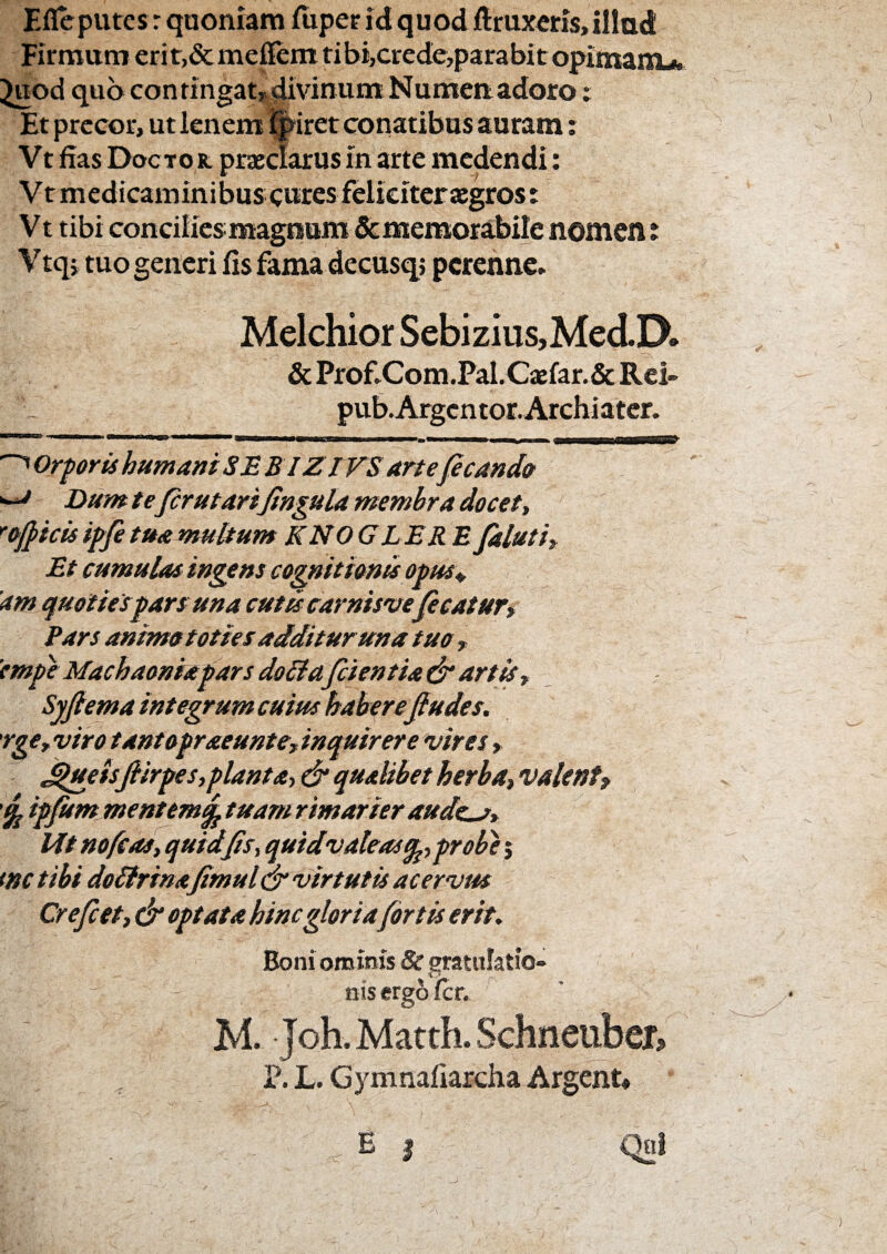 Eflcpurcs r quoniam fiiper id quodftmxcris, illud Firmum erit,&mepem tibi,crede,parabitopimaniA ^od quo contingat»divjntim Numenadoro; Et precor, ut lenem %iret conatibus auram; Vt fias Doctor. praiclarus in arte medendi: V t m edicam ini bus cures feliciter aegros: V t tibi concilies magnum & memorabile nomen t Vtqi tuo generi fis fama decusq; perenne. Melchior Sebizius,Med.D. & Prof.Com.Pal.Caefar.& Rei- pub.Argcntor. Archiater. Orforis humani SEBIZIVS arte(icand» ^ Dum tefer ut arifingula membra docet, ''officis iffe tua multum KNOG LER E faluti. Et cumulas ingens cognitionis otus\,, 'am quotiespars una cutu carnisvepeatur» Pars animototies additur una tuo, 'empcMachaoniapars doliafcientia&artis, Syjlemaintegrumcuiushaberejludes. rge, viro tantopraeunte, inquirere vires, ^ueis flirpes,planta, d* qualibet herba, valent^ ipfitmmentem^ tuam rimarier aude^, Mt nofcas, quid fis, quidvaleas^, probae j tnc tibi doSfrina fimul& virtutis acervus Crefeet, & optata hinc gloriafortis erit^ Boni omims & gratulatio¬ nis erg6 fer. M. Joh.Matth.Schneubef, P. L. Gymnafiarcha Argent*