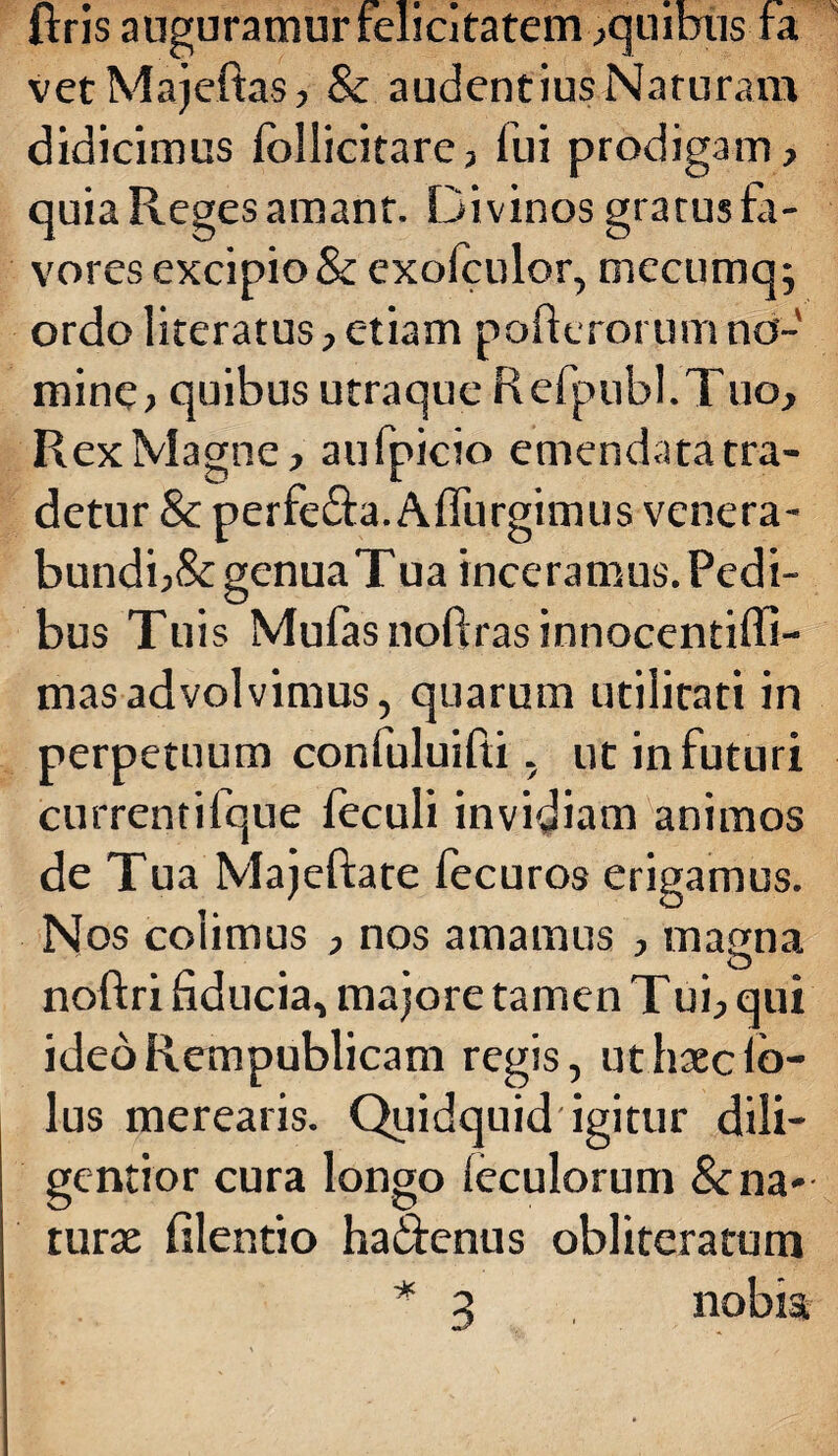 ftris auguramur felicitatem ,quibus fa vetMajeftas, & audentiusNaturam didicimus Ibllicitare, fui prodigam, quia Reges amant. Divinos gratus fa¬ vores excipio & exofculor, mccumq; ordo literatus, etiam pofterorum no¬ mine, quibus utraque Refpubl.Tuo. Rex Magne, aufpicio emendata tra¬ detur & perfe&a. Alfurgimus venera¬ bundi^ genuaTua inceramus. Pedi¬ bus Tuis Mulas noftras innocentiffi- masadvolvimus, quarum utilitati in perpetuum confuluifti, ut in futuri currentifque feculi invidiam animos de Tua Majeftate fecuros erigamus. Nos colimus , nos amamus , matrna  # % O noftri fiducia, majore tamen Tui, qui ideoRempublicam regis, ut haec lb- lus merearis. Quidquid igitur dili- gentior cura longo leculorum & na¬ turae filentio hadenus obliteratum * 3 nobis