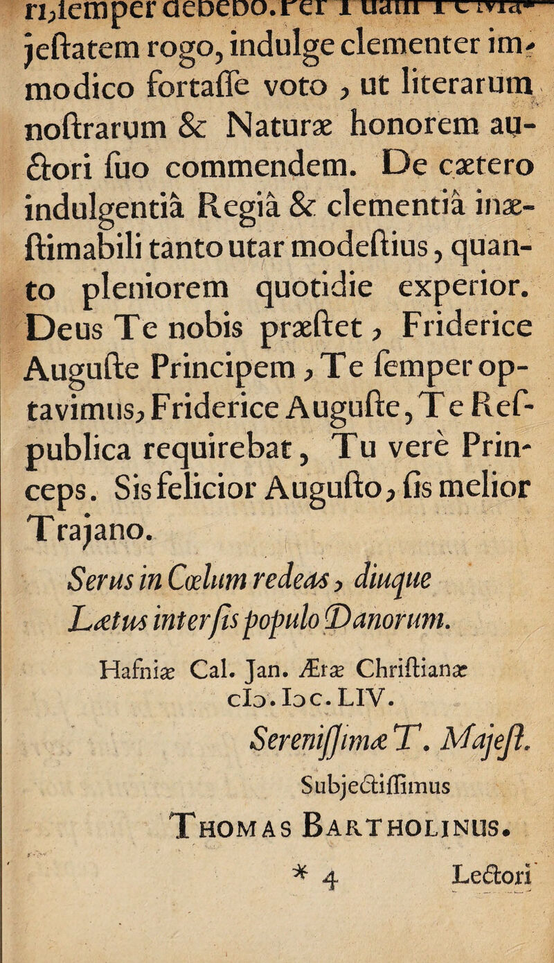 rijlexnper aeoeDo.rer i uaiu i c ma»- jeftatem rogo, indulge clementer im¬ modico fortaffe voto , ut literarura noftrarum & Naturae honorem au¬ ctori fuo commendem. De caetero indulgentia Regia & clementia inae- ftimabili tanto utar modeftius, quan¬ to pleniorem quotidie experior. Deus Te nobis praeftet , Friderice Augufte Principem ,Te femper op¬ tavimus, Friderice Augufte, Te Ref- publica requirebat, Tu vere Prin¬ ceps . Sis felicior Augufto, fis melior Trajano. Serus in Coelum redeo*, diuque Leetrn interfis populo (D anorum. Hafnise Cal. Jan. JEtx Chriftianar cId. Idc. LIV. Serenijjinu T. Majejl. Subje£tiflimus Thomas Bartholinus. * 4 Le&ori