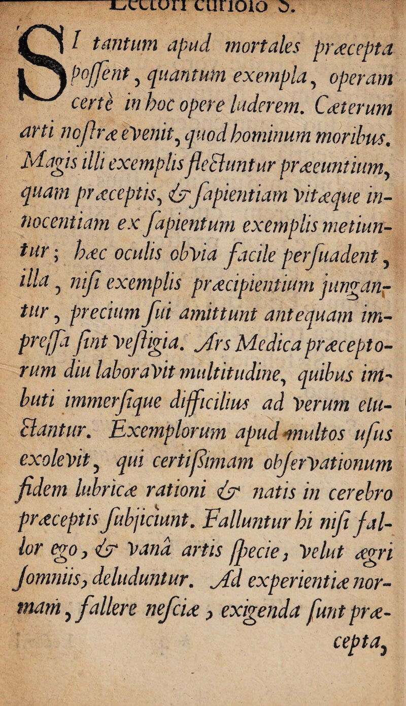 S/ tantum apud mortales praecepta pojfent, quantum exempla, operam certi in hoc opere luderem. Caeterum arti nojlrae evenit, quod hominum moribus. Magis illi exemplisflebhmtur praeeuntium, quam praeceptis, {y fapientiam Vitaeque in¬ nocentiam ex Japientum exemplis metiun¬ tur ; haec oculis obvia facile perfuadent, illa, nifi exemplis praecipientium jungan¬ tur , precium fui amittunt antequam im- preffa fintVefigia. Jrs Medicapraecepto¬ rum diu laboravit multitudine, quibus im¬ buti immerfique difficilius ad Verum elu- clantur. Exemplorum apud multos ufus exolevit, qui certifimam objervationum fidem lubricae rationi & natis in cerebro praeceptis fubjiciunt. Falluntur hi nifi fal¬ lor ego y & Vana artis jfecie, Velut aegri Jommis, deluduntur, jdd experientiae nor¬ mam > fallere nefciae > exigenda funtprae- cepta}