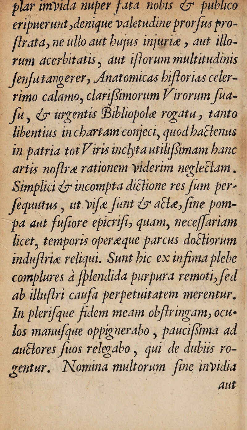 plar imVida nuper fata nobis & publico eripuerunt,denique valetudine prorfuspro- firata, ne ullo aut hujus injuria, aut illo¬ rum acerbitatis, aut i florum multitudinis JenJu tangerer, Anatomicas biflorias celer¬ rimo calamo, clarifiimorum Virorum fua- fu, urgentis bibliopola rogatu, tanto libentius in chartam conjeci, quod haclenus in patria tot Viris inclyta utili finiam hanc artis noflra rationem viderim neglectam. Simplici & incompta dictione resfum per' fequutus, ut vifa funt & acia, fine pom¬ pa aut fufiore epicriji, quam, neceffariam licet, temporis operaque parcus doctiorum indufiria reliqui. Sunt hic ex in fima plebe complures d Jplendida purpura remoti, fed ab illuflri caufa perpetuitatem merentur. In plerifique fidem meam obfringam, ocu¬ los manufque oppignerabo , pauci fima ad auctores fuos relegabo, qui de dubiis ro¬ gentur. Nomina aut multorum fine invidia