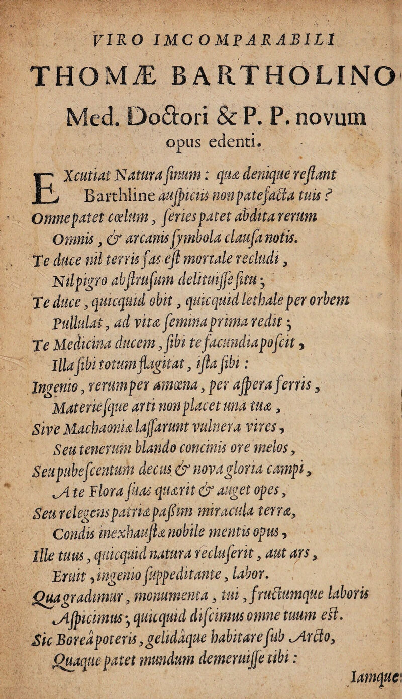 FIKO 1MCOMPARAB1L1 THOMI BARTHOLINO Med. Do&ori & P. P. novum opus edenti. EXcutiat Natura firnm: qua denique reflant Barthline aujficiis non patefacta tuis ? Omne patet codttm3 feries patet abdita rerum Omnis 3 & arcanis fymbola claufa notis. Te duce nil terris fas e fl mortale recludi, Nilpigro abftmfum delitmffefitu, Te duce, quicquid obit 3 quicquid lethaleper orbem Pullulat, ad vita femina prima redit• Te Medicina ducem 3fibi te facundiapofcit > Illajibi totum flagitat 3 ifta fibi: Ingenio, rerum per amoena 3 per affer a ferris 3 Materiefque arti non placet una tua, Sive Machaonia lajfamn vulnera vires, Seu tenerum blando concinis ore melos, Seupitbefcentum decus & nova gloria campi, ji te Plora fias quarit & auget opes, Seu relegens patria pafim miracula terra3 Condis mexhaufia nobile mentis opus, ille tuus, quicquid natura recluferit 3 aut ars, jErUit, ingemo fuppeditante 3 labor. Qua gradimur 3 monumenta 3 tui 3frudiumque laboris cAfficimus j quicquid difcinm omne tuum esi. Sic Borea pot ens 3gehddque habitare fub ^Ardto3 Quaque patet mundum demermjje ubi: lamque