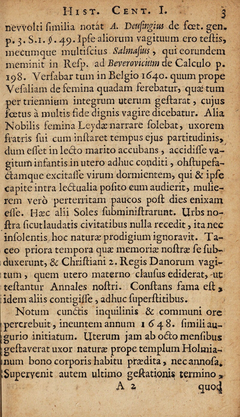 nevvolti fi milia notat A. Deufingm de fcet. gen. p. 3. S.i. j). 49.Ipfealiorum vagituum ero teflis, meeumque multifidus Salmajius, qui eorundem meminit in Refp. ad Bevemiclum de Calculo p. 198. Yerfabar tum in Belgio 1640. quum prope Vefaliam de femina quadam ferebatur, quas tum per triennium integrum uterum geflarat, cujus foetus a multis fide dignis vagire dicebatur. Alia Nobilis femina Leyda? narrare folebat, uxorem fratris fui cum inflaret tempus ejus partitudinis» dum efifet in ledo marito accubans , accidiffe va¬ gitum infantis in utero adhuc copditi, ohflupefa- damque excitalfe virum dormientem, qui & ipfe capite intra ledualia pofito eum audierit, mulie¬ rem vero perterritam paucos pofl dies enixam effe. Uxc alii Soles fubminiflrarunt. Urbs no- ftra ficutlaudatis civitatibus nulla recedit, ita nec infolentis hoc natura? prodigium ignoravit. Ta¬ ceo priora tempora qua: memoria? noftrse fefub- duxerunt, 6c Chrifliani 2. Regis Danorum vagi¬ tum , quem utero materno claufus ediderat, rnt teflantur Annales noflri. Conflans fama efl, idem aliis contigiffe, adhuc fuperflitibus. Notum eundis inquilinis 3c communi ore percrebuit, ineuntem annum 1 6 4 8. fimili au¬ gurio initiatum. Uterum jam ab odo menfibus geflaverat uxor natura prope templum Holrnia- num bono corporis habitu pra?dita, necannofa* ; Supervenit autem ultimo geftationis termino » A 2. quoc|