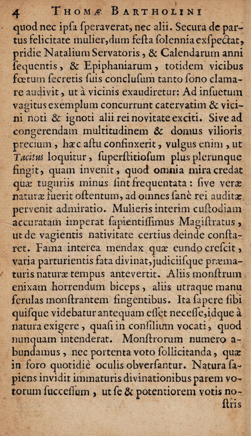 quod nec ipfa fpera verat, nec alii. Secura de par¬ tus felicitate mulier,dum fella folenniaexfpeclat, pridie Natalium Servatoris, & Calendarum anni fequentis, & Epiphaniarum, totidem vicibus foetum fecretis fuis conclufum tanto fono clama¬ re audivit, ut a vicinis exaudiretur: Ad infuetum vagitus exemplum concurrunt catervatim 3c. vici¬ ni noti & ignoti alii rei novitate exciti. Sive ad congerendam multitudinem 8c domus vilioris precium , haec aftu confinxerit, vulgus enim , ut Tacitus loquitur, fiiperliitiofum plusplerunque fingit, quam invenit, quod omnia mira credat quas tuguriis minus fint frequentata: five ver^ naturas fuerit olienturn, ad omnes fane rei auditae pervenit admiratio. Mulieris interim cuflodiam accuratam imperat fapientiffimns Magiftratus, ut de vagientis nativitate certius deinde confla¬ ret. Fama interea mendax quas eundo crefcit, Varia parturientis fata divinat, judiciifque praema¬ turis naturas tempus antevertit. Aliis monftrum enixam horrendum biceps, aliis utraque manu ferulas monftrantem fingentibus. Itafaperefibi quifque videbatur antequam edet necefie,idque a natura exigere, quafiin confilium vocati, quod nunquam intenderat. Monftrorum numero a- bundamus, nec portenta voto follicitanda, quae in foro quotidie oculis obverfantur. Natura la¬ piens invidit immaturis divinationibus parem vo¬ torum fuccefium , ut fe & potentiorem votis no¬ litis