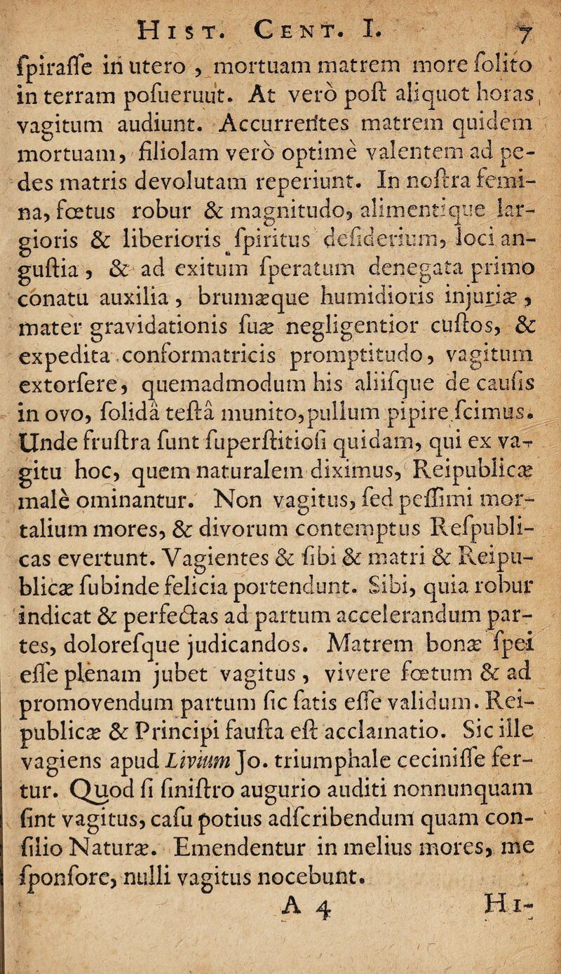 fpiraflc iri utero , mortuam matrem more folito in terram pofueruut. At vero poft aliquot horas, vagitum audiunt. Accurrerites matrem quidem mortuam, filiolam vero optime valentem ad pe¬ des matris devolutam reperiunt. In noflra femi¬ na, foetus robur & magnitudo, alimenti que lar¬ gioris & liberioris fpiritus defiderium, loci an- guftia , & ad exitum fperatum denegata primo conatu auxilia , brumasque humidioris injuria , mater gravidationis fux negligentior cuflos, & expedita conformatricis promptitudo, vagitum extorfere, quemadmodum his aliifque de.caufis in ovo, folida tefta munito,pullum pipire fcimus. Unde fruftra funt fuperftitiofi quidam, qui ex va-r gitu hoc, quem naturalem diximus, Reipublica? male ominantur. Non vagitus, fed peflimi mor¬ talium mores, & divorum contemptus Refpubli- cas evertunt. Vagientes & fibi & matri & Reipu- blicae fubinde felicia portendunt. Sibi, quia robur indicat & perfe&as ad partum accelerandum par¬ tes, dolorefque judicandos. Matrem bonae fpei effeplenam jubet vagitus, vivere foetum & ad promovendum partum fic fatis effe validum. Rei- public^ & Principi faufta eft acclamatio. Sic ille vagiens apud Livium Jo. triumphale cecinifle fer¬ tur. Quod fi finiftro augurio auditi nonnunquani fint vagitus, cafu potius adfcribendum quam con- filio Naturae. Emendentur in melius mores, me fponfore, nulli vagitus nocebunt. A 4 H i-