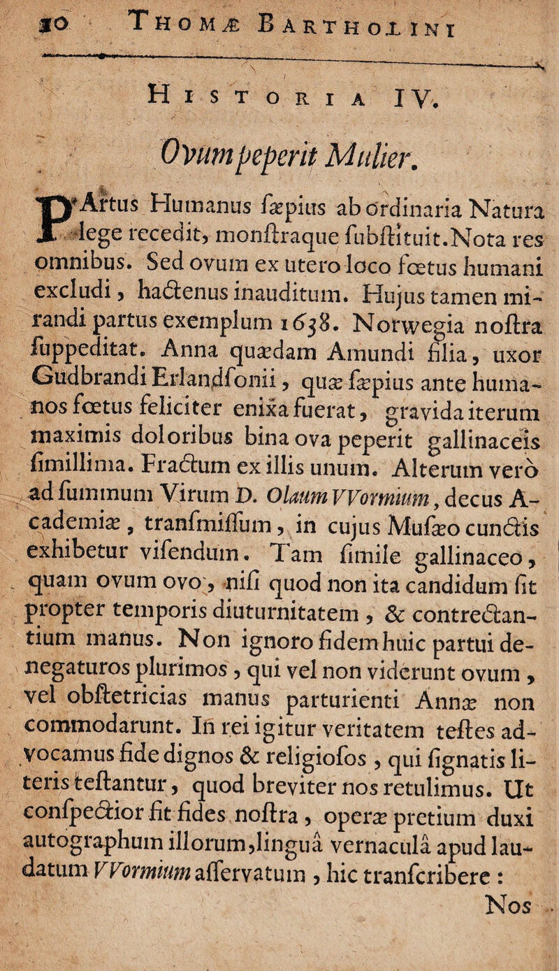 Historia IV. Ovmpeperit Mulier. TVArtus Humanus fa^pius ab ordinaria Natura lege recedit, monftraque fubftltuit.Nota res omnibus. Sed ovum ex utero loco f cetus humani excludi, ha&enus inauditum. Hujus tamen mi¬ randi partus exemplum 16^38. Norwegia noftra fuppeditat. Anna quadam Amundi lilia, uxor Gudbrandi Erlandfonii, qua? fepius ante huma¬ nos foetus feliciter enixa fuerat, gravida iterum maximis doloribus bina ova peperit gallinaceis fimillima. Fradhim ex illis unum. Alterum vero ad fummum Virum D. Olaum VVomium, decus A- cademia?, tranfmilfum, in cujus Mufteo cundlis exhibetur vifendum. Tam fimile gallinaceo, quam ovum ovo, ni fi quod non ita candidum fit propter temporis diuturnitatem , Sc contredlan- tium manus. Non ignoro fidem huic partui de¬ negaturos plurimos , qui vel non viderunt ovum , vel obftetricias manus parturienti Annx non commodarunt. In rei igitur veritatem teftes ad¬ vocamus fide dignos & religiofos , qui fignatis li¬ teris teftantur, quod breviter nos retulimus. Ut confpedtior fit fides noftra , opera pretium duxi autographum illorum,lingua vernacula apud lau¬ datum VVomiumrvatum , hic tranferibere : Nos