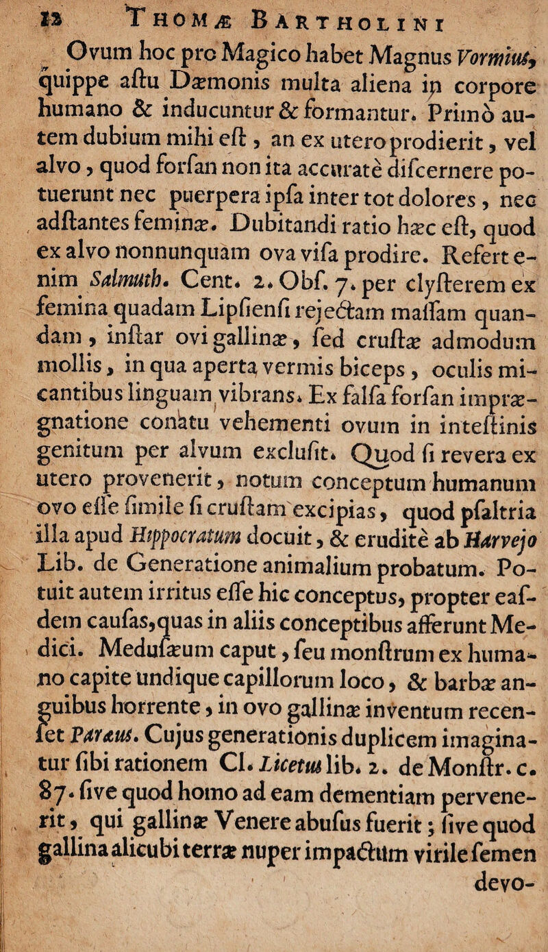 Ovum hoc prc Magico habet Magnus Vormus9 quippe aftu Damonis multa aliena ip corpore humano & inducuntur & formantur* Primo au¬ tem dubium mihi eft , an ex utero prodierit, vel alvo, quod forfan non ita accurate difcernere po¬ tuerunt nec puerpera ipfa inter tot dolores , nec aditantes femina. Dubitandi ratio h^c eft, quod ex alvo nonnunquam ova vifa prodire. Refert e- nim Sdmuth. Cent* 2*Obf. 7*per clylteremex femina quadam Lipfienftreje&am maffam quan- dam, inflar ovi gallinae , fed crulla? admodum niollis, in qua apert^ vermis biceps, oculis mi¬ cantibus linguam vibrans. Ex falfa forfan impu¬ gnatione conatu vehementi ovum in inteftinis genitum per alvum exclufit* Quod fi revera ex utero provenerit 5 notum conceptum humanum ovo die firnile fi cruftam excipias, quod pfaltria illa apud Hippocratum docuit, & erudite ab Htrvejo Eib. de Generatione animalium probatum. Po¬ tuit autem irritus effe hic conceptus* propter eaf- dem caufas,quas in aliis conceptibus allerunt Me¬ dici. Medulium caput, feu monftrum ex huma¬ no capite undique capillorum loco, & barba: an¬ guibus horrente* in ovo gallina: inventum recen- iet Vtuut. Cujus generationis duplicem imagina¬ tur fibi rationem Cl.LhetMYih* 2. deMonftr.c. 87. five quod homo ad eam dementiam pervene¬ rit 9 qui gallina: Venere abufus fuerit; live quod gallina alicubi terra? nuper impadhim virile femen devo-