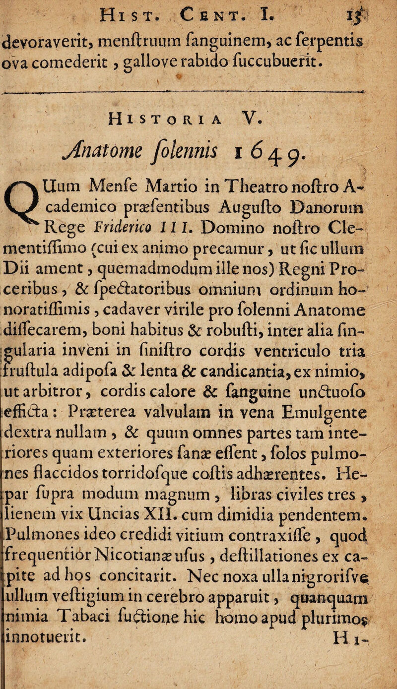 devoraverit, menftruum fanguinem, ac ferpentis ova comederit, gallove rabido fuccubuerit. Historia V. jhiatome folennis 1640. QUum Menfe Martio in Theatro noftro A- cademico praffientibus Augufto Danonnn Rege Friderico III. Domino noftro Cle- mentiftimo (cui ex animo precamur, ut fle ullum Dii ament, quemadmodum ille nos) Regni Pro¬ ceribus , & fpedlatoribus omnium ordinum ho- noratiflimis , cadaver virile pro foienni Anatome diffiecarem, boni habitus & robufti, inter alia fln- f^ularia inveni in finiftro cordis ventriculo tria ruftula adipofa & lenta 8c candicantia, ex nimio, ut arbitror, cordis calore & fanguine un&uofo efficta: Praeterea valvulam in vena Emulgente dextra nullam , 3c quum omnes partes tam inte¬ riores quam exteriores fanae effient, Polos pulmo¬ nes flaccidos torridofque coftis adhaerentes. He¬ par fupra modum magnum , libras civiles tres , lienem vix Uncias XII. cum dimidia pendentem. Pulmones ideo credidi vitium contraxiffe , quod frequentiorNicotiaii^ufus, deftillationes ex ca¬ pite ad hos concitant. Nec noxa ullanigrorifve. ullum veftigium in cerebro apparuit, quanquani nimia Tabaci fudtione hic homo apud plurimo? innotuerit. Hi-