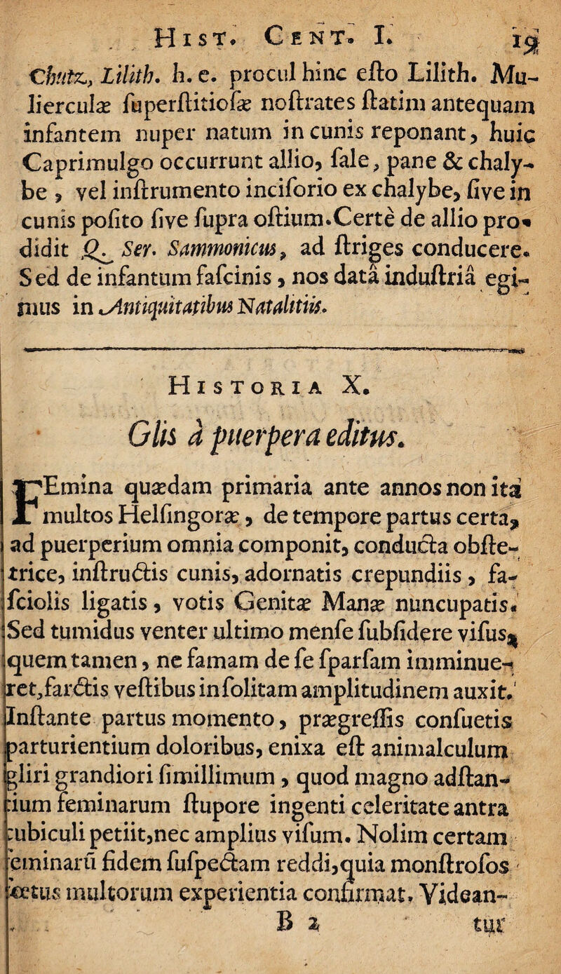 C'butz,, Lilith. h. e. procul hinc elto Lilith. Mu¬ liercula? fuperltiriofa? noftrates ftatim antequam infantem nuper natum in cunis reponant, huic Caprimulgo occurrunt allio, fale, pane & chaly¬ be , vel inftrumento inciforio ex chalybe, five in cunis polito live fupra oftium.Certe de allio pro* didit Ser. Sammonim , ad ftriges conducere* Sed de infantum fafcinis, nos data induftria egi¬ mus in ^Antiquitatibus Natahtiis. Historia X. Glis a puerpera editus. FEmina qua?dam primaria ante annos non itat multos Helfingora?, de tempore partus certa, ad puerperium omnia componit, conducta obfte- trice, inftru&is cunis, adornatis crepundiis , fa- fciolis ligatis, votis Genita? Manse nuncupatis* Sed tumidus venter ultimo menfe fubfidere vifusj| quem tamen, ne famam de fe fparfam imminue- ret.fardis veftibus infolitam amplitudinem auxit.' Initante partus momento, pra?gre0is confuetis parturientium doloribus, enixa eft animalculum gliri grandiori fimillimum , quod magno aditan¬ dum feminarum llupore ingenti celeritate antra :ubiculi petiit,nec amplius vifum. Nolim certam eminaru fidem fufpe&am reddi,quia monltrofos «ctiis multorum experientia confirmat. Yidean- B %