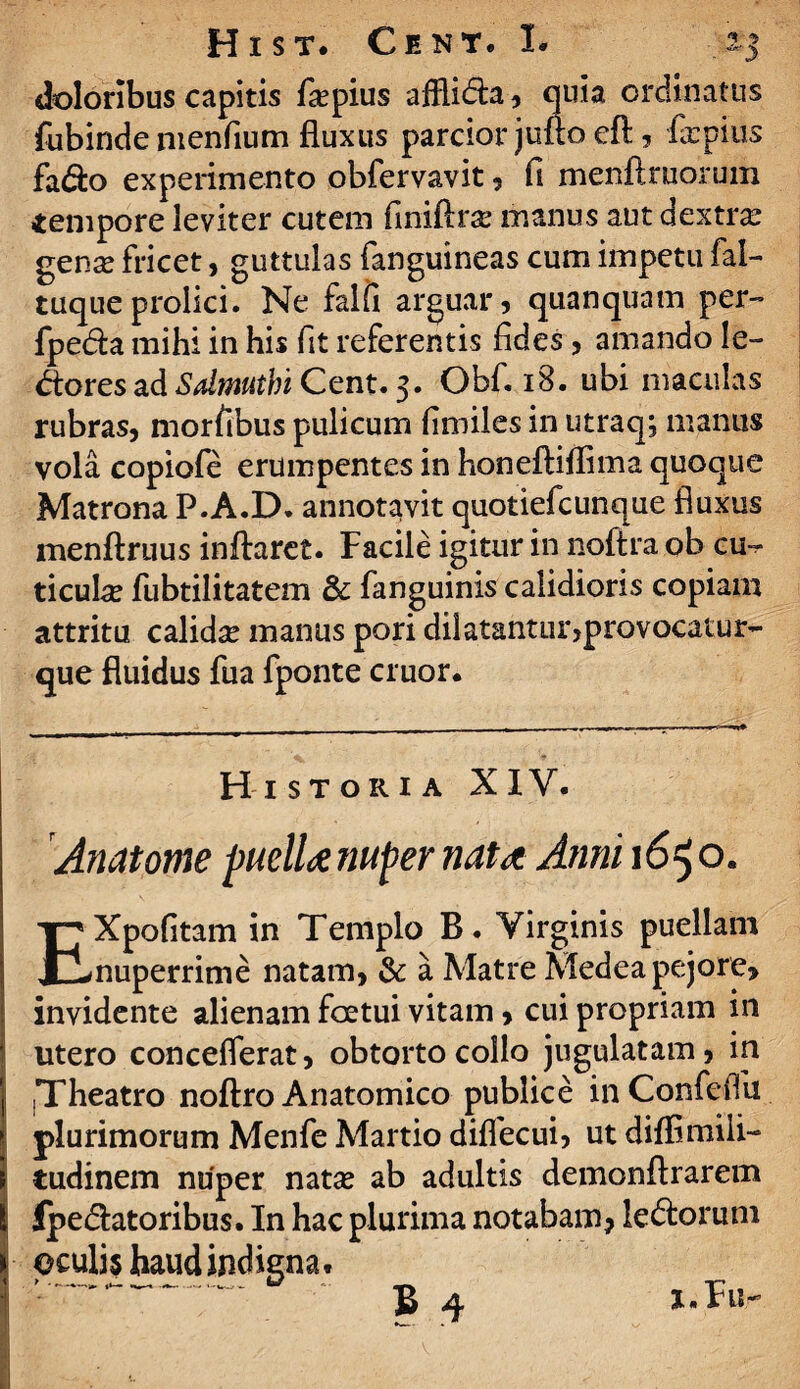 doloribus capitis fiepius afflida , quia ordinatus fubinde menfium fluxus parcior jufto eft , firpius fa<fto experimento obfervavit , fi menftruorum tempore leviter cutem finiftra* manus aut dextra gense fricet, guttulas fanguineas cum impetu fal- tuque prolici. Ne falfi arguar, quanquam per» fpeda mihi in his fit referentis fides, amando le¬ ctores ad Sdmuthi Cent. 3. Obf. 18. ubi maculas rubras, mortibus pulicum fimiles in utraq; manus vola copiofe erumpentes in honeftiffima quoque Matrona P.A.D. annotavit quotiefcunque fluxus menftruus inflaret. Facile igitur in noftra ob cu¬ ticula fubtilitatem & fanguinis calidioris copiam attritu calidce manus pori dilatantur,provocatur- que fluidus fua fponte eruor. Historia XIY. Anatome puella nuper nata Atini 1650. EXpofitam in Templo B. Virginis puellam nuperrime natam, & a Matre Medea pejore, invidente alienam foetui vitam, cui propriam in utero conceflerat, obtorto collo jugulatam, in .Theatro noftra Anatomico publice inConfefiu plurimorum Menfe Martio diflecui, ut difflmili» tudinem nuper natas ab adultis demonftrarem JpeClatoribus. In hac plurima notabam? ledorum oculis haud indigna* B q J.FUr