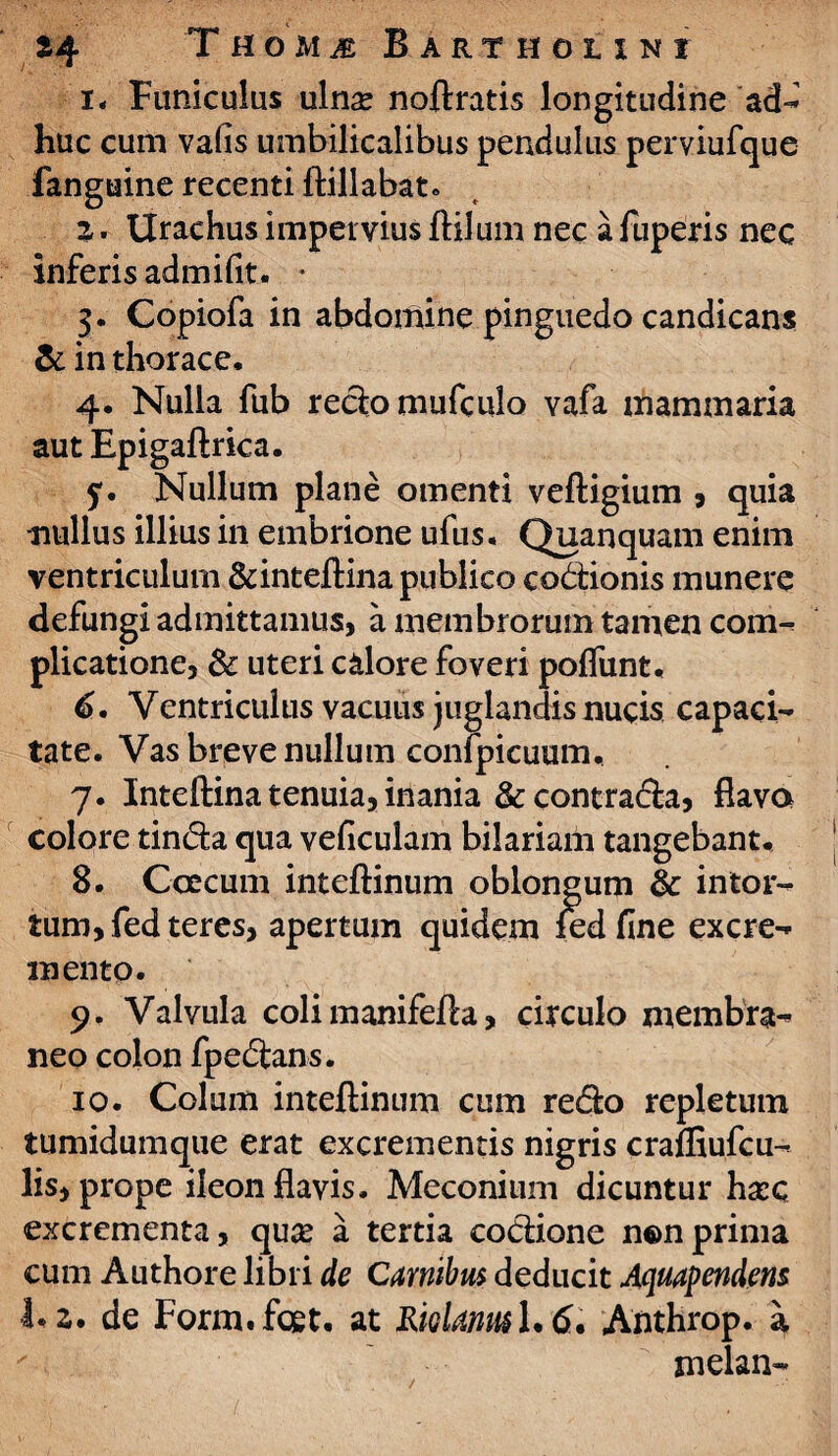 i< Funiculus ulnse noftratis longitudine ad- huc cum vafis umbilicalibus pendulus perviufque fanguine recenti ftillabat. 2. Urachus impervius ftilum nec a fuperis nec inferis admifit. • 3. Copiofa in abdomine pinguedo candicans & in thorace. 4. Nulla fub redomufculo vafa mammaria aut Epigaftrica. ?. Nullum plane omenti vefligium , quia •nullus illius in embrione ufus. Quanquam enim ventriculum &inteftina publico codionis munere defungi admittamus, a membrorum tamen com- plicatione, & uteri calore foveri pofliint. 6. Ventriculus vacuus juglandis nucis capaci¬ tate. Vas breve nullum conipicuum. 7. Inteftina tenuia, inania &contrada, flava colore tinda qua veficulam bilariam tangebant. 8. CcEcum inteftinum oblongum & intor¬ tum, fed teres, apertum quidem led fine excre¬ mento. 9. Valvula coli manifefta, circulo membra¬ neo colon fpedans. 10. Colum inteftinum cum redo repletum tumidumque erat excrementis nigris cralftufcu- lis, prope ileon flavis. Meconium dicuntur hasc excrementa, quce a tertia codione n©n prima cum Authore libri de Carnibus deducit Aquapendem 1.2. de Form.fcet. at Riolanm 1.6. Anthrop. a melan-