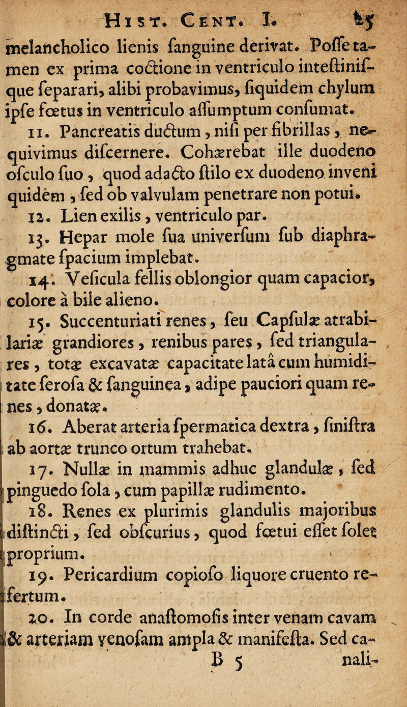 melancholico lienis fanguine derivat. Pofle ta¬ men ex prima co&ione in ventriculo inteftinif- que feparari, alibi probavimus, fiquidem chylum ipfe foetus in ventriculo aifumptum confumat. 11. Pancreatis dudum, nifi per fibrillas, ne¬ quivimus difcernere. Cohaerebat ille duodeno ofculo fuo , quod ada&o ftilo ex duodeno inveni quidem , fed ob valvulam penetrare non potui. 12. Lien exilis, ventriculo par. 13. Hepar mole fua univerfum fub diaphra¬ gmate fpacium implebat. 14. Yeficula fellis oblongior quam capacior, colore a bile alieno. 15. Succenturiati renes, feu Capfulae atrabi- lariae grandiores > renibus pares, fed triangula¬ res , tota: excavata: capacitate lata cum humidi- tate ferofa & fanguinea, adipe pauciori quam re¬ nes , donata:. 16. Aberat arteria fpermatica dextra, finiftra ab aortae trunco ortum trahebat. 17. Nulla: in mammis adhuc glandula:, fed pinguedo fola, cum papilla: rudimento. 18. Renes ex plurimis glandulis majoribus i diftin&i, fed obfcurius, quod fcetui effet foles | proprium. 19. Pericardium copiofo liquore cruento re- \ fertum. 20. In corde anaftomofis inter venam cavam %8c arteriam venofam ampla & manifefta. Sed ca-