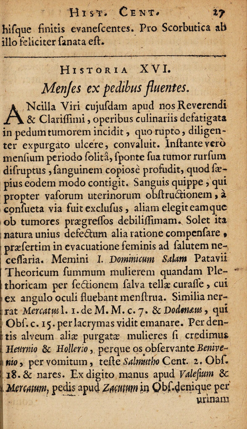 Bis*!1. Ce nt* %j hifque finitis evanefcentes. Pro Scorbutica ab illo fdiciter fanata eft. Historia XVI. Menjes ex pedibus fluentes. ANcilla Viri cujufdam apud nos Reverendi & Clariffimi, operibus culinariis defatigata in pedum tumorem incidit, quo rupto, diligen¬ ter expurgato ulcere, convaluit. Inflante vero menfium periodo folita, {ponte fua tumor rurfura difruptus ,fanguinem copiose profudit, quodfa?- pius eodem modo contigit. Sanguis quippe, qui propter vaforum uterinorum obftrudfionem > a epnfueta via fuit exclufus, aliam elegit eam que ob tumores prsegreffos debiliflimam^ Solet ita natura unius defe£tum alia ratione compenfare » pra?fertim in evacuatione feminis ad falutem ne- ceflaria. Memini I. Dominicum SaUtn Patavii Theorieum fummum mulierem quandam Ple- * thoricam per fe&ionem falva tellae curafle, cui i ex angulo oculi fluebant menftrua. Similia ner- rat Memm l.i.deM.M.c.7. & Dodm&u&, qui Obf.c. 15. perlacrymas vidit emanare. Perden- i tis alveum alia? purgata mulieres fi credimus fc Heumio & Hollcrio, perque os obfervante Benive- I nio, per vomitum, tefte Saltnutho Cent. 2. Obf. i: iS. & nares. Ex digito manus apud Valefwn | Mmmm, pedis apud Z#mm in Qbfidenique per urinam