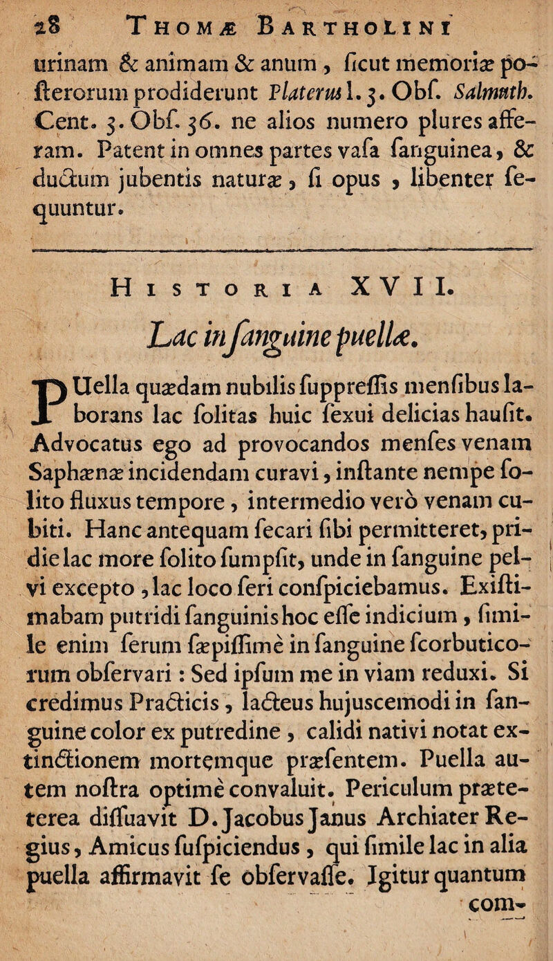 urinam & animam & anum , ficut memoria? po- fterorum prodiderunt Flateml.j.Obf. Salmnth. Cent. 3.0bf. $6. ne alios numero plures affe¬ ram. Patent in omnes partes vafa fanguinea, & ductum jubentis natura , fi opus , libenter fe- quuntur. \ , ; Historia XVII. Lrfc infanguine puelU. PUella quaedam nubilis fuppreflis menfibus la¬ borans lac folitas huic fexui delicias haufit. Advocatus ego ad provocandos menfes venam Saphama? incidendam curavi , inflante nempe fo- lito fluxus tempore, intermedio vero venam cu¬ biti. Hanc antequam fecari fibi permitteret, pri¬ die lac more folitofumpfit, unde in fanguine pel¬ vi excepto , lac loco feri confpiciebamus. Exifti- mabam putridi fanguinishoc effe indicium, fimi- le enim ferum faspiflime in fanguine fcorbutico- rum obfervari: Sed ipfum me in viam reduxi. Si credimus Pradticis, ladleus hujuscemodi in fan¬ guine color ex putredine , calidi nativi notat ex- tindlionem mortemque praffentem. Puella au¬ tem noftra optime convaluit. Periculum praste- terea diffuavit D.Jacobus Janus Archiater Re¬ gius , Amicus fufpiciendus , qui fimile lac in alia puella affirmavit fe obfervaffe. Igitur quantum coni-