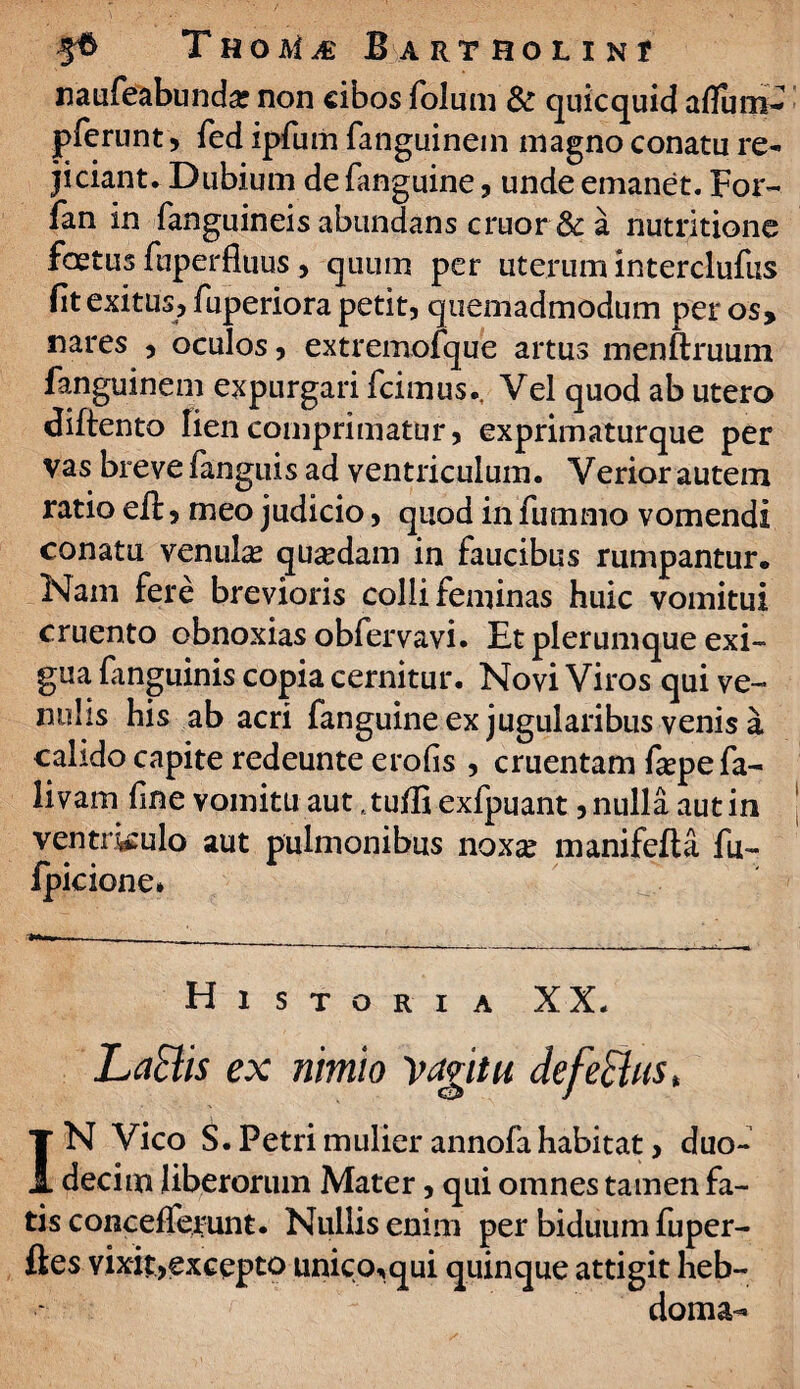 naufeabundar non cibos folum & quicquid aflum- pferunt, fed ipfum fanguinein magno conatu re¬ jiciant. Dubium de fanguine , unde emanet. For- fan in fanguineis abundans eruor & a nutritione foetus fuperfluus, quum per uterum interclufus fit exitus, fuperiora petit, quemadmodum per os, nares , oculos, extremofque artus menftruum fanguinem expurgari fcimus., Vel quod ab utero diftento lien comprimatur, exprimaturque per vas breve fanguis ad ventriculum. Verior autem ratio eft, meo judicio, quod in fummo vomendi conatu venula quaedam in faucibus rumpantur. Nam fere brevioris colli feminas huic vomitui cruento obnoxias obfervavi. Et plerumque exi¬ gua fanguinis copia cernitur. Novi Viros qui ve¬ nulis his ab acri fanguine ex jugularibus venis a calido capite redeunte erofis , cruentam fa?pe fa¬ llam fine vomitu aut ,tulfi exfpuant,nulla autin ventrj^ulo aut pulmonibus noxa? manifefta fu- fpicione» ■ - - __ Historia XX. Latiis ex nimio 'vagitu de fetius* IN Vico S. Petri mulier annofa habitat, duo¬ decim liberorum Mater, qui omnes tamen fa¬ tis concefferunt. Nullis enim per biduum fuper- ftes vixit,excepto unico,qui quinque attigit heb- doma-