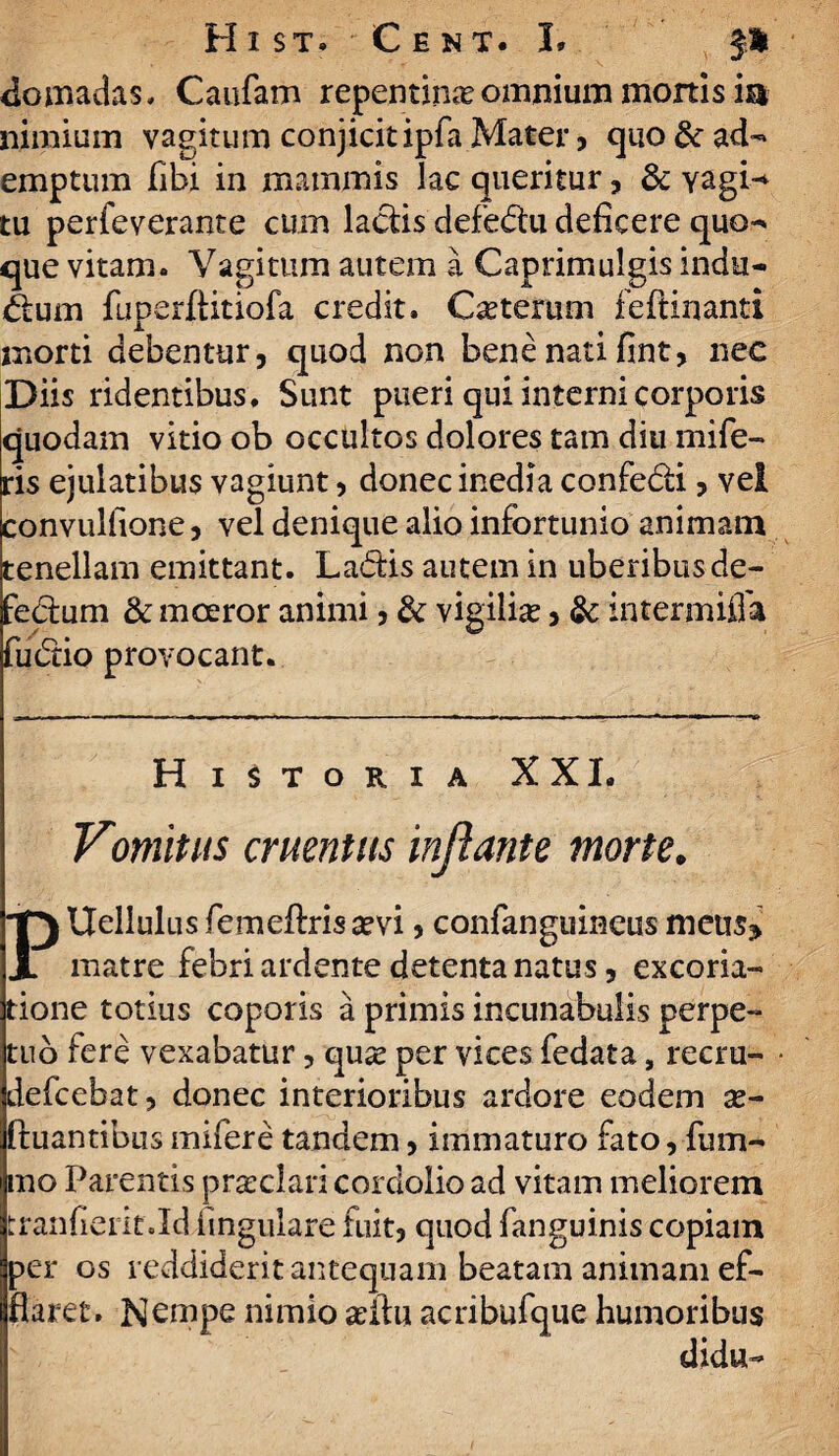 H 1 ST» C E N T. I* domadas, Caufam repentinaomnium mortisia nimium vagitum conjicit ipfa Mater , quo & ad-» emptum fibi in mammis lac queritur, & Yagi^ tu perfeverante cum ladis defedu deficere quo-* que vitam. Vagitum autem a Caprimulgis indu¬ tum fuperftitiofa credit. Cseterum feftinanti morti debentur, quod non bene nati fint, nec Diis ridentibus . Sunt pueri qui interni corporis quodam vitio ob occultos dolores tam diu mife- ris ejulatibus vagiunt, donec inedia confedi, vel convulfione, vel denique alio infortunio animam tenellam emittant. Ladis autem in uberibus de- fedum & mceror animi 5 & vigilia?, 3c intermifla fudio provocant. Historia XXI. Vomitus cruentus inflante morte. Uellulus femeflrissevi, confanguineus meus* X matre febri ardente detenta natus, excoria- tione totius coporis a primis incunabulis perpe¬ tuo fere vexabatur, qu*e per vices fedata, recru- defcebat, donec interioribus ardore eodem a?- ftuantibus mifere tandem, immaturo fato, fum- mo Parentis prcclari cordolio ad vitam meliorem tranfierif .Id lingulare fuit, quod fanguinis copiam per os reddiderit antequam beatam animam ef¬ flaret. Nempe nimio a?ftu acribufque humoribus didu-