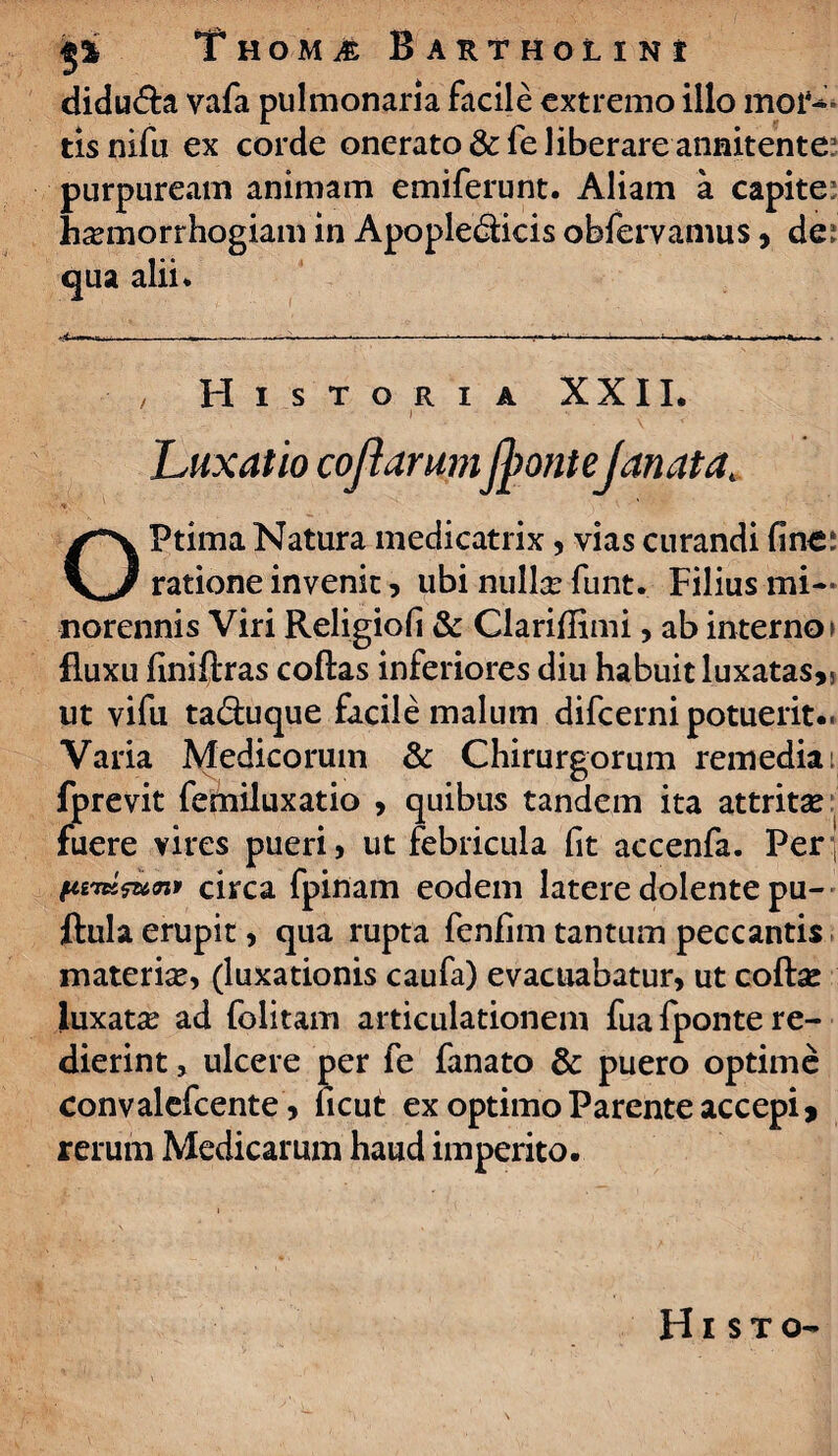 diduda vafa pulmonaria facile extremo illo moi*-» tisnifu ex corde onerato &fe liberare annitente: purpuream animam emiferunt. Aliam a capite: Imnorrhogiam in Apopledicis obfervamus, de: qua alii. -—--~---i-------f -1-- .t*. i . , . . / Historia XXII. - . i ■ •• . - f Luxatio cojiarumJfionteJan at a. OPtima Natura medicatrix, vias curandi fine! ratione invenit, ubi nulla: funt. Filius mi- norennis Viri Religiofi & Clariffimi, ab interno» fluxu finiftras coftas inferiores diu habuit luxatas,5 ut vifu taduque facile malum difcerni potuerit- Varia Medicorum & Chirurgorum remedia fprevit femiluxatio , quibus tandem ita attrita? fuere vires pueri, ut febricula fit accenfa. Peri ftiTKfumv circa fpinam eodem latere dolente pu¬ llula erupit, qua rupta fenfim tantum peccantis materke, (luxationis caufa) evacuabatur, ut colla? luxata ad folitam articulationem fua fponte re¬ dierint » ulcere per fe fanato & puero optime convalefcente, ficut ex optimo Parente accepi > rerum Medicarum haud imperito.