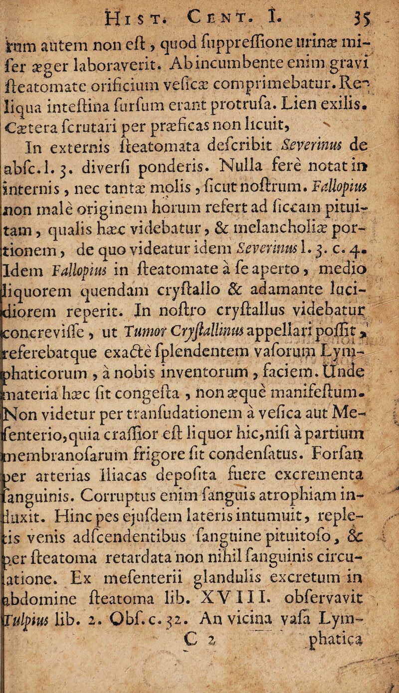 iram autem non eft , quod iuppreffipne urina? mi- fer seger laboraverit. Ab incumbente enim gravi fteatomate orificium veficra comprimebatur. Re^ liqua inteftina furfum erant protrufa. Lien exilis. Cetera fcrutaii per praeficas non licuit, In externis fteatomata defcribit Severinus de abfc.l. 3. diverfi ponderis. Nulla fere notati» internis, nec tanta: molis, fient noftrum. Fallopm non male originem horum refert ad f eram pitui¬ tam , qualis hsec videbatur, & melancholia? por¬ tionem, de quo videatur idem Severinus i. 3. c. 4. Idem Follopius in fteatomate a fe aperto, medio liquorem quendam cryftallo Sc adamante luci¬ diorem reperit. In noftro cryftallus videbatur concrevilfe, ut Tumor Cryflallinm appellari pollit > referebatque exade fplendentem vaforum Lyni- phaticorum , a nobis inventorum , faciem, tincte materia hsec fit congefta , non seque manifeftum. Non videtur per tranfudationem a vefica aut Me- fenterio,quia craffior eft liquor hic,nifi a partium membranofaruim frigore fit condenfiatus. Forfan 3er arterias Iliacas dcpofita fuere excrementa anguinis. Corruptus enim-fanguis atrophiam inf¬ luxit. Hinc pes ejufdem lateris intumuit, reple¬ as venis adfcendentibus fanguine pituitofo, 8c ier fteatoma retardata non nihil (anguinis circu- atione. Ex mefenterii glandulis excretum in ibdomine fteatoma lib. XVIII. obfervavit Tulpm lib. 2. Qbf.c. 52. An vicina vafa Lym- C z ' phatica