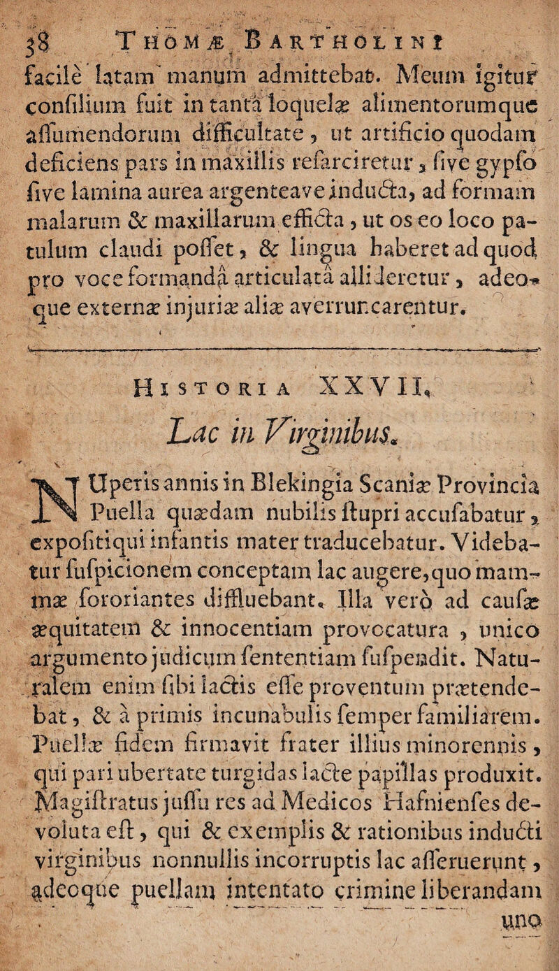 facile latam’ manum admittebat?. Meum igitur confilium fuit In tanta loquelg alimentorumque a Sumendorum difficultate , ut artificio quodam deficiens pars in maxillis referciretur % five gypfo five lamina aurea argenteaveindura, ad formam malarum & maxillarum efficta , ut os eo loco pa¬ tulum claudi poifet, & lingua haberet ad quod pro voce formanda articulata allideretur, adeo* que externa? injuria alia: averruncarentur. i L-—-■■ ■ -—— — -■-——:——— - - , ...— Historia XXVII, Lac m Virginibus. NUperis annis in Blekingia Scania? Provincia Puella quadam nubilis ftupri accufabatur, expofitiqui infantis mater traducebatur. Videba¬ tur fufpicionem conceptam lac augere,quo raam- tna fororiantes diffluebant. Illa verp ad caufa aquitatem & innocentiam provocatura , unico argumento judicum fententiam fufpeadit. Natu¬ ralem enim fibi laciis efle proventum pnrtende- bat, & a primis incunabulis femper familiarem. Puella? fidem firmavit frater illius minorenffis, qui pari ubertate turgidas lacie papillas produxit. Magiflratus juflu res ad Medicos Hafnienfes de¬ voluta eft, qui & exemplis & rationibus indudli virginibus nonnullis incorruptis lac ademerunt, ^decque puellam intentato crimine liberandam  una
