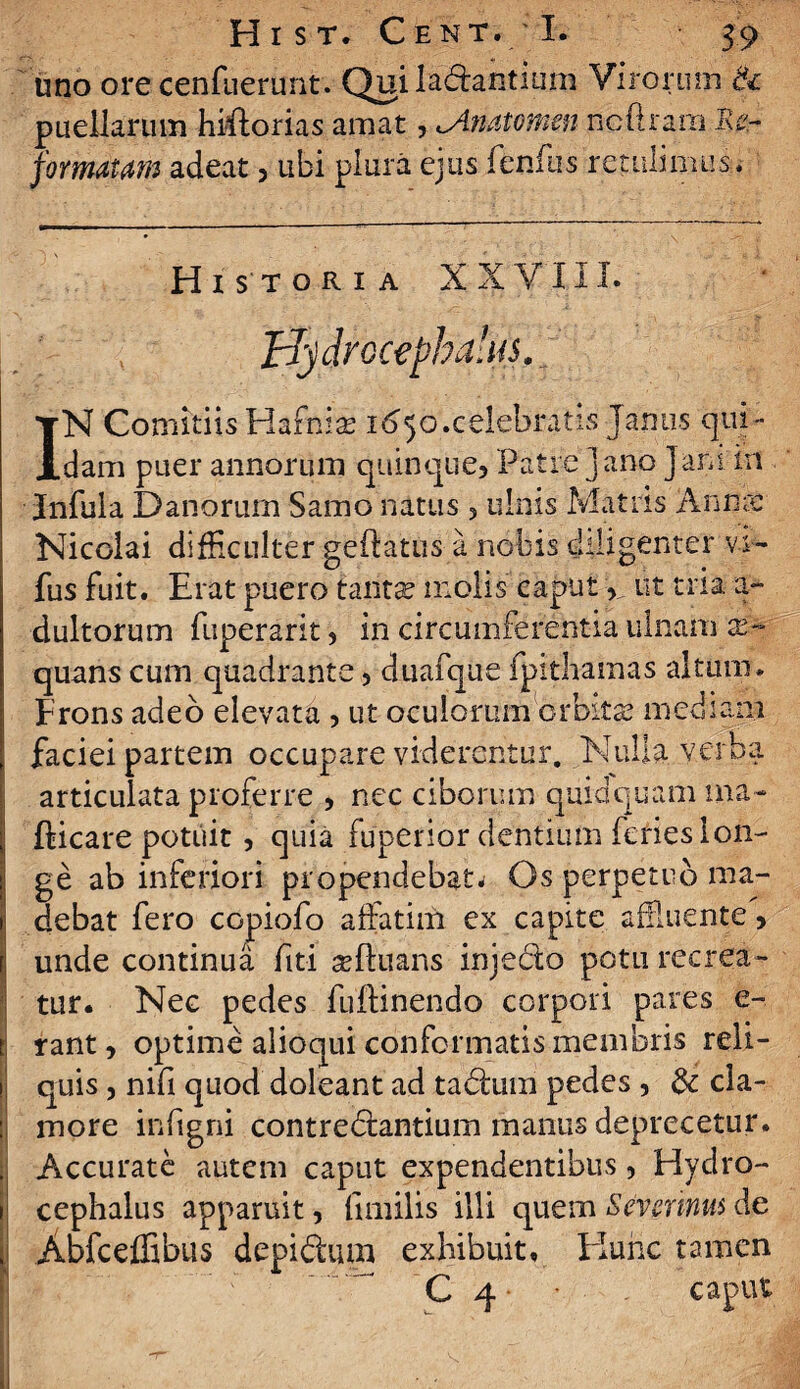 uno ore cenfuerunt. Qui ladhntium Virorum & puellarum hiftorias amat, <Anatomen ncftrana Iis- formatdm adeat , libi plura ejus fenfus retulimus* Historia X X V11L Hy drocephaltu. IN Comitiis Hafnia; 1650.celebratis Janus qui- dam puer annorum quinque. Patre Jano Jam in Infula Danorurn Samo natus ? ulnis Matris Anna: Nicolai difficulter geftatus a nobis diligenter vi- fus fuit. Erat puero tanta? molis caput , ut tria a- dultorum fuperarit, in circumferentia ulnam ae¬ quans cum quadrante3 duafque fpithamas altum. Frons adeo elevata , ut oculorum orbita? mediam faciei partem occupare viderentur. Nulla verba articulata proferre , nec ciborum quidquam ma- fticare potiiit, quia fuperior dentium feries lon- I ge ab inferiori propendebat. Os perpetuo ma- i debat fero copiofo affatim ex capite affluente, f unde continua fiti viduans injedo potu recrea¬ tur. Nec pedes fuflinendo corpori pares e-, t rant, optime alioqui conformatis membris reli- h quis, nifi quod doleant ad ta&um pedes , & cla- : more infigni contrectantium manus deprecetur. . Accurate autem caput expendentibus, Hydro- i cephalus apparuit, fnnilis illi quem Sevsrinus de t Abfceffibus depidlum exhibuit. Hunc tamen C 4 • caput