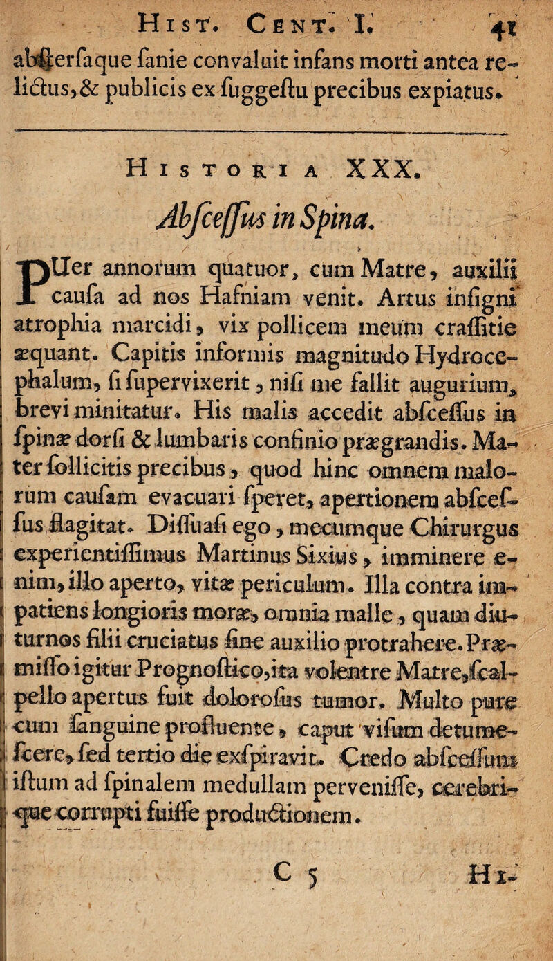 ab^erfaque fanie convaluit infans morti antea re- li&us,& publicis ex fuggeftu precibus expiatus* Historia XXX. PUer annorum quatuor, cum Matre, auxilii caufa ad nos Hafniam venit. Artus infigni atrophia marcidi, vix pollicem meum craffitie sequant. Capitis informis magnitudo Hydroce- phalum, fi fupervixerit, nifi me fallit augurium* brevi minitatur. His malis accedit abfcelfus ia fpina? dorfi & lumbaris confinio praegrandis. Ma¬ ter follicitis precibus, quod hinc omnem malo- ; rum caufam evacuari fperet, apertionem abfcet fus flagitat. Diffuafi ego, mecumque Chirurgus * experientiflimus Martinus Sixius, imminere e- c nim,illo aperto, vita: periculum. Illa contra im- < patiens longioris morae, omnia malle, quam diu- 1 turnos filii cruciatus fine auxilio protrahere.Pras- t mifio igitur Prognoftico,ita vokntre Matre,fcal- f- pello apertus fuit dolorofias tumor. Multo pure !j' eum fanguine profluente, caput vifum de tume- | fcere, fed tertio die exfpiravit» Credo abfcefium I illum ad fpinalem medullam perveniffe, cerebri- f <jue corrupti fuilfe produdionem.