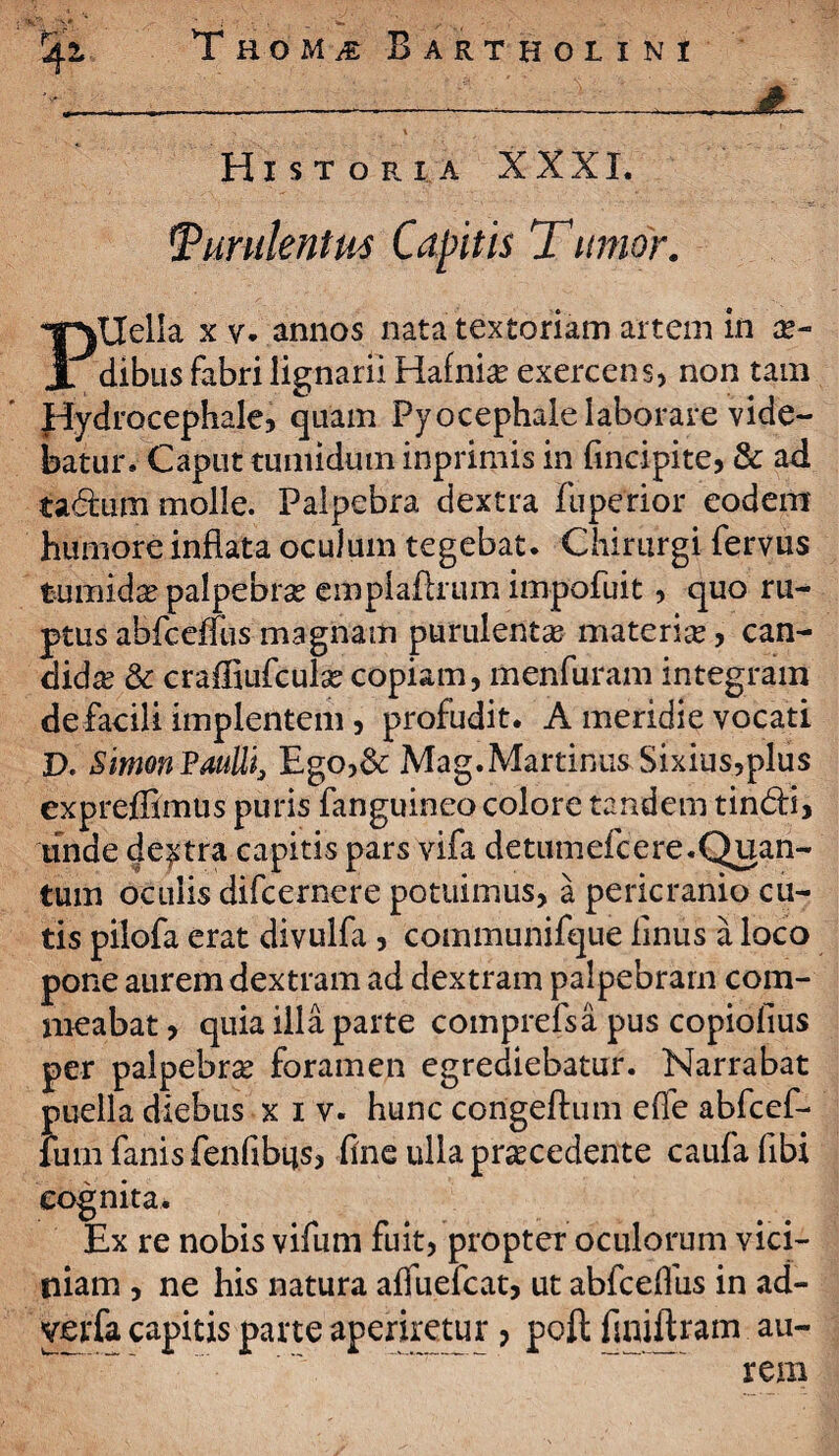 Historia XXXI. Purulentus Capitis T umor. Ptlella x v. annos nata textoriam artem in a?- dibus fabri lignarii Hafnia? exercens, non tam Hydrocephale, quam Pyocephale laborare vide¬ batur. Caput tumidutn inprimis in fincipite, & ad ta&um molle. Palpebra dextra fuperior eodem humore inflata oculum tegebat. Chirurgi fervus tumida? palpebra? emplafhum impofuit, quo ru¬ ptus abfceffus magnam purulenta materia, can¬ dida? & crafliufcula? copiam, menfuram integram defacili implentem, profudit. A meridie vocati D. Simon Paulli, Ego,& Mag.Martinus Sixius,plus expreffimus puris fanguineo colore tandem tin&i, unde dextra capitis pars vifa detumefcere.Quan¬ tum oculis difcernere potuimus, a pericranio cu¬ tis pilofa erat divulfa, communifque finus a loco pone aurem dextram ad dextram palpebram com¬ meabat > quia illa parte comprefsa pus copiofius per palpebra foramen egrediebatur. Narrabat puella diebus xiv. hunc congeftum effe abfcef- fum fanis fenfibtjs, fine ulla procedente caufa fibi cognita. Ex re nobis vifum fuit, propter oculorum vici¬ niam , ne his natura affuefcat, ut abfcelfus in ad- yerfa capitis parte aperiretur ? pofl finiftram au¬ rem