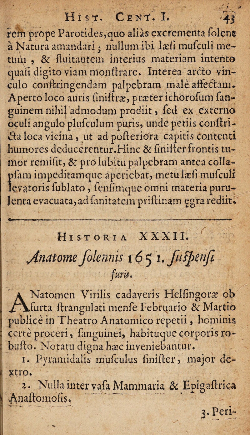 r~~^ rem prope Parotides,quo alias excrementa Tolene a Natura amandari ♦ nullum ibi IxCi mufculi me- tui\i 5 & fluitantem interius materiam intente quali digito viam monftrare. Interea ardo vin¬ culo confedngendam palpebram male affectam. Aperto loco auris (inifir#, pr^ter ichorofum fan- guinem nihil admodum prodiit ? Ted ex externo oculi angulo pluTculum puris, unde petiis conftri- da loca vicina, ut ad pofteriora capitis contenti humores deducerentur.Hinc & finifter frontis tu¬ mor remifit, &: pro lubitu palpebram antea colla- pfam impeditamque aperiebat, metu lsefi mufculi levatoris fublato, fenfimque omni materia puru¬ lenta evacuata, ad fanitatem priftinam £gra rediit. ---------——- ■ - .....— ■. . Historia XXXII. jtnatome folennis 16 5 1. fufpenfi furis, A Natomen Virilis cadaveris Helfingor^ ob ,/vk.furta ftrangulati menfe Febrqario & Martio publice in Theatro Anatomico repetii, hominis certe proceri, (anguinei» habituque corporis ro- buflo. Notatu digna ha^c inveniebantur. 1. Pyramidalis mulculus finifter, major de¬ xtro. 1. Nulla inter vafa Mammaria & Epigaftrica Anaftomofis, 3. Peri-