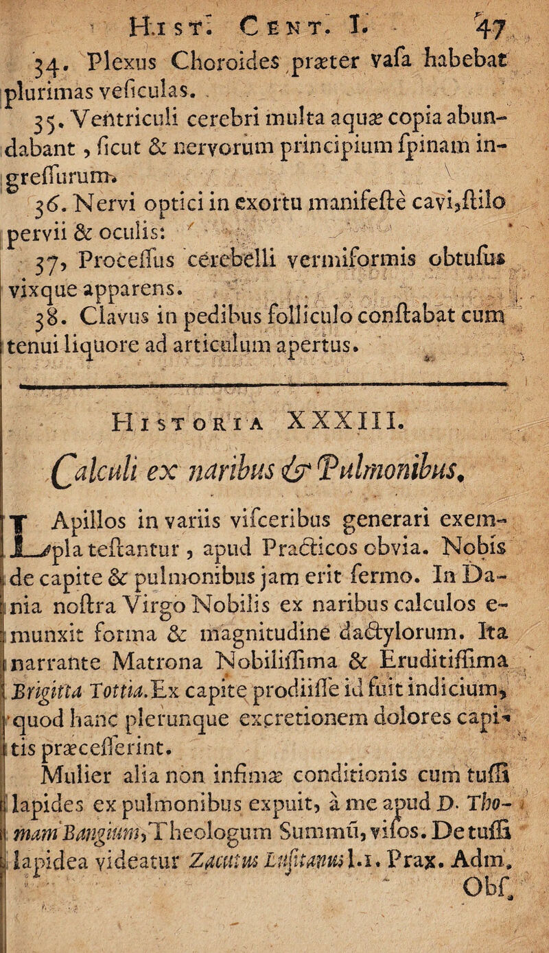 34. Plexus Choroides praeter vafa habebat plurimas veficulas. 35. Ventriculi cerebri multa aqua? copia abun¬ dabant , ficut & nervorum principium fpinam in- greffururm 36. Nervi optici in exortu manifefte cavi3ftilo pervii & oculis: / ■ 37. ProceiTus cerebelli vermiformis obtufus vixque apparens. 38. Clavus in pedibus folliculo conflabat cum tenui liquore ad articulum apertus. Historia XXXIII. (palatii ex naribus pulmonibus, LApillos in variis vifceribus generari exem¬ pla te flantur, apud PradHcos obvia. Nobis de capite & pulmonibus jam erit fermo. In Da- i nia noftra Virgo Nobilis ex naribus calculos e- : munxit forma & magnitudine dadtylorum. Ita narrante Matrona Nobiliilima & Eruditiffima Brigitta Totm.Ex capite prodiiffe id fuit indicium, h’quod hanc plerunque ex cretionem dolores capD tis praecefierint. Mulier alia non infima: conditionis cum 'tufH lapides ex pulmonibus expuit, a me apud D Tbo- mam BangiuwhTheologum Summu, vifos. Detuffi lapidea videatur Zdattm LujitdWil.i. Prax. Adiri. ObC