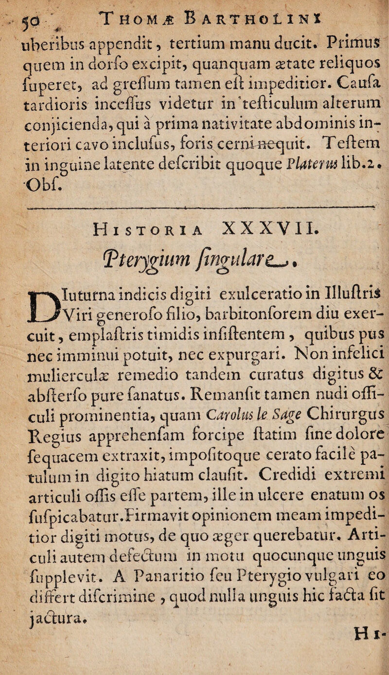 uberibus appendit, tertium manu ducit. Primus cjuem in dorfo excipit, quanquam aetate reliquos fuperet, ad greflum tamen elt impeditior. C.aufa tardioris inceffus videtur in tejfticulum alterum conjicienda, qui a prima nativitate abdominis in¬ teriori cavo inclufus, foris cerni nequit. T eftem in inguine latente defcribit quoque Platena lib.2 • Obf. Historia XXXVII. pterygium fingulare^. Diuturna indicis digiti exulceratio in Uluflris Viri generofo filio, barbitonforem diu exer¬ cuit , emplaftris timidis infiftentem, quibus pus nec imminui potuit, nec expurgari. Non infelici mulierculas remedio tandem curatus digitus & ablferfo pure fanatus. Remanfit tamen nudi offi- culi prominentia, quam Carolus U Sage Chirurgus Regius apprehenfam forcipe flatim fine dolore fequacem extraxit, impofitoque cerato facile pa¬ tulum in digito hiatum claufit. Credidi extremi articuli offis effe partem, ille in ulcere enatum os fufpicabatur.Rrmavit opinionem meam impedi¬ tior diditi motus, de quo aeger querebatur. Arti¬ culi autem defectum in motu quocunque unguis fupplevit. A Panaritio feu Pterygio vulgari eo differt difcrimine , quod nulla unguis hic fada fit jactura. Hi*