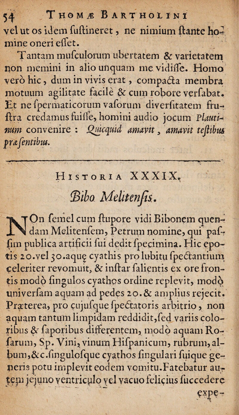 ' ! # ' VJ : . vel ut os idem fuftineret, ne nimium ftante ho¬ mine oneri edet. Tantam mufculorum ubertatem &: varietatem non memini in alio unquam me vidilTe. Homo vero hic, dum in vivis erat, compadla membra motuum agilitate facile $c cum robore verfabat. Et ne fpemiaticorum vaforum diverfitatem fru- ftra credamus fuide, homini audio jocum Flauti- mm convenire : Quicquid amavit y amavit teftibm pufentibm. Historia XXXIX. - i !Bibo Mektenjis. NOn femel cum flupore vidi Bibonem quen- dam Melitenfem, Petrum nomine, qui paf* fim publica artificii fui dedit fpecimina. Hic epo¬ tis lo.vel 3o.aqu£ cyathis prolubitu fpedhntium celeriter revomuit, & inftar falientis ex ore fron¬ tis modo fingulos cyathos ordine replevit, modo univerfam aquam ad pedes 20.& amplius rejecit. Pra:terea, pro cujufque Ipedtatoris arbitrio, non aquam tantum limpidam reddidit,fed variis colo¬ ribus &r faporibus differentem, modo aquam Ro- farum, Sp. Vini, vinum Hifpanicum, rubrum,al¬ bum,&c.dngulofque cyathos lingulari fuique ge¬ neris potu implevit eodem vomitu.Fatebatur au- tepi jejuno yentricplo vel vacuo felicius fuccedere