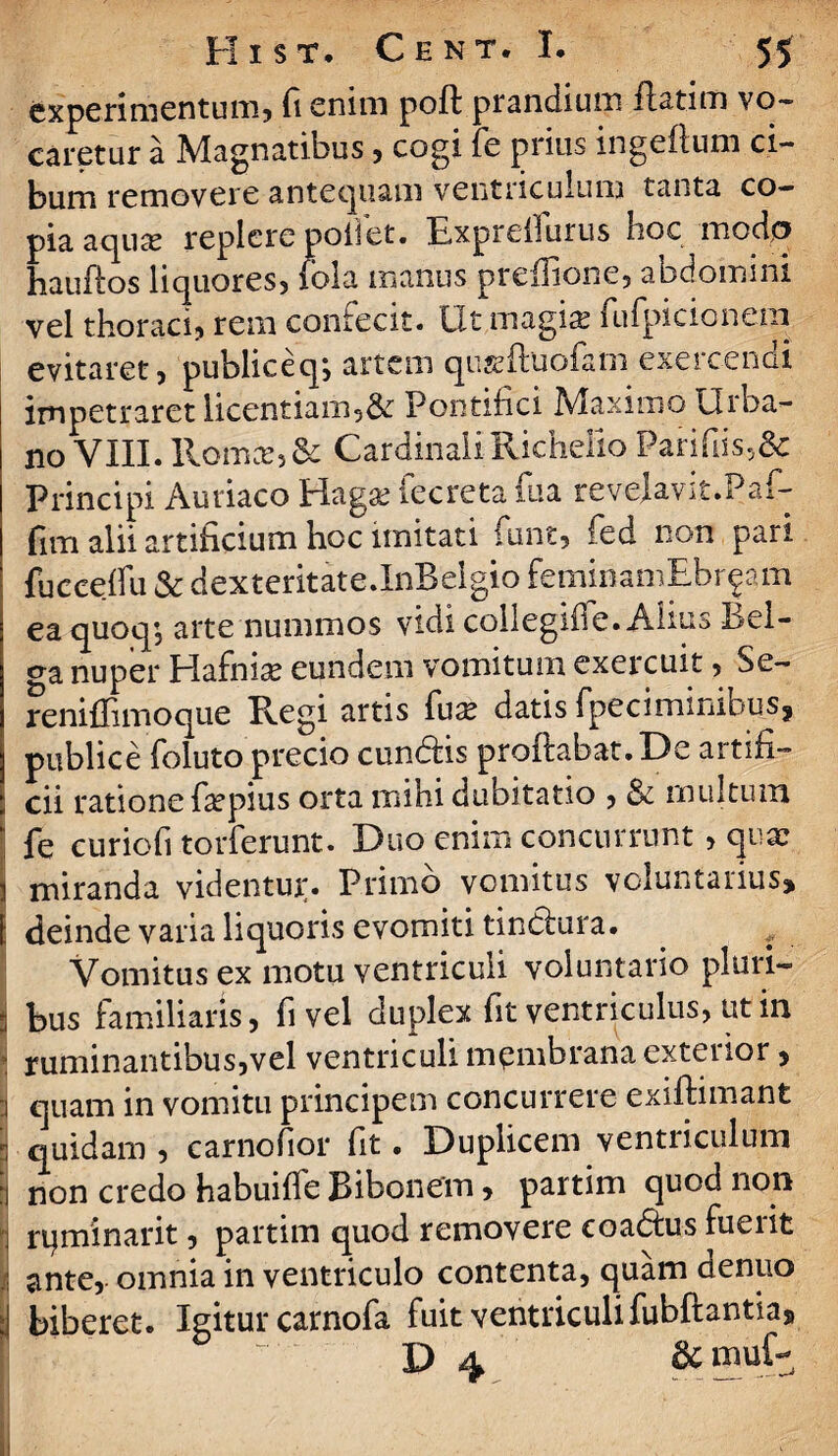 experimentum, fi enim poft prandium flatim vo¬ caretur a Magnatibus 3 cogi fe prius ingeflum ci¬ bum removere antequam ventriculum tanta co¬ pia aqua? replere pollet. Expreifurus hoc modo hauftos liquores, lola manus ptelfione, abdomini vel thoraci, rem confecit. Ut magia? fufpicioncm evitaret, publiceq*, artem qu^ftuofam exercendi impetraret licentiam58t Pontifici Maximo Urba¬ no VIII. Iiomce,& CardinaliRichello Parifds5& Principi Auriaco Hag&? iecreta ftia revelavit.Paf- fim alii artificium hoc imitati funt, fed non. pari fuceeffu & dexteritate.InBelgio femiriamEbrgam ea quoq, arte nummos vidi collegifle. Alius Bel- nuper Hafnia? eundem vomitum exercuit, Se- reniffimoque Regi artis fuse datis fpeciminibusj publice foluto precio cundlis pr01Iabat.De artifi¬ cii ratione fepius orta mihi dubitatio , & multum ‘ fe curiofi torferunt. Duo enim concurrunt, quae i miranda videntujr. Primo vomitus voluntaiius* [ deinde varia liquoris evomiti tindhira. Vomitus ex motu ventriculi voluntario pluri- 3 bus familiaris, fi vel duplex fit ventriculus, ut in * ruminantibus,vel ventriculi membrana exteiior, :i quam in vomitu principem concurrere exiflimant 3 quidam , carnofior fit. Duplicem ventriculum | non credo habuiffe Bibonem, partim quod non i rq minar it, partim quod removere coadtus fuerit I ante, omnia in ventriculo contenta, quam denuo I biberet. Igitur carnofa fuit ventriculi fubftantia* X> 4 ac m u D