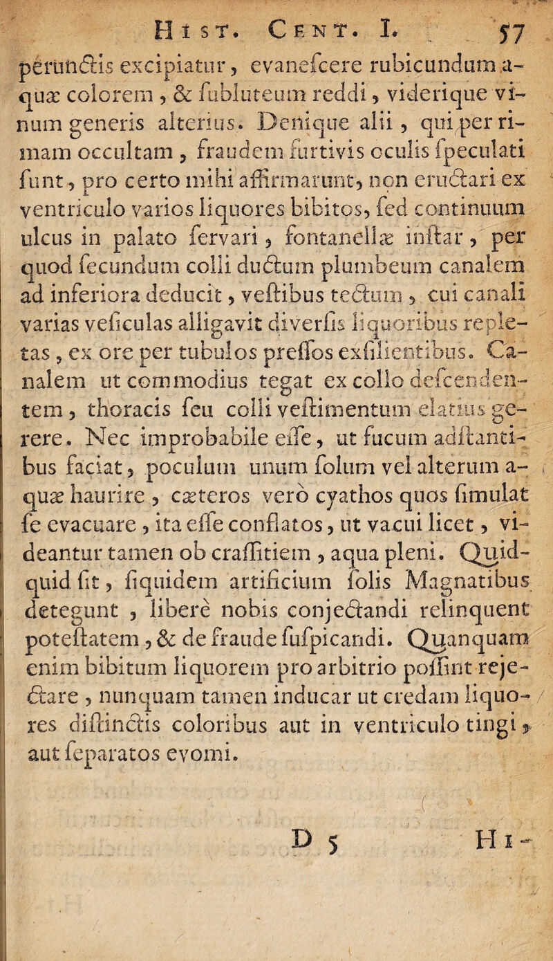 perunblis excipiatur, evanefcere rubicundum ,a- qua: colorem , & fubluteum reddi > viderique vi¬ num generis alterius. Denique alii, qui,per ri¬ mam occultam , fraudem furtivis oculis fpeculati funt, pro certo mihi affirmarunt) non erublari ex i . . ‘ ventriculo varios liquores bibitos, fed continuum ulcus in palato fervari 3 fontanelhx inftar, per quod fecundum colli dubium plumbeum canalem ad inferiora deducit, veftibus teblum, ? cui canali varias veficulas alligavit diverfis liquoribus reple¬ tas 5 ex ore per tubulos preffos exfilientibus. Ca¬ nalem ut commodius tegat ex collo defcenden- tem , thoracis feu colli yeftimentum elatius ge¬ rere. Nec improbabile eife) ut fucum aditanti¬ bus faciat y poculum unum folum vel alterum a- qux haurire , ceteros vero cyathos quos iimulat fe evacuare, ita effe conflatos, ut vacui licet, vi- i fleantur tamen ob craflitiem , aqua pleni. Quid¬ quid fit, fiquidem artificium folis Magnatibus i detegunt , libere nobis conjeblandi relinquent poteftatem , & de fraude fufpicandi. Qyanquam enim bibitum liquorem pro arbitrio poffint-reje- blare , nunquam tamen inducar ut credam liquo¬ res diftinclis coloribus aut in ventriculo tingi * aut feparatos evomi. ( ' D 5 Hi-