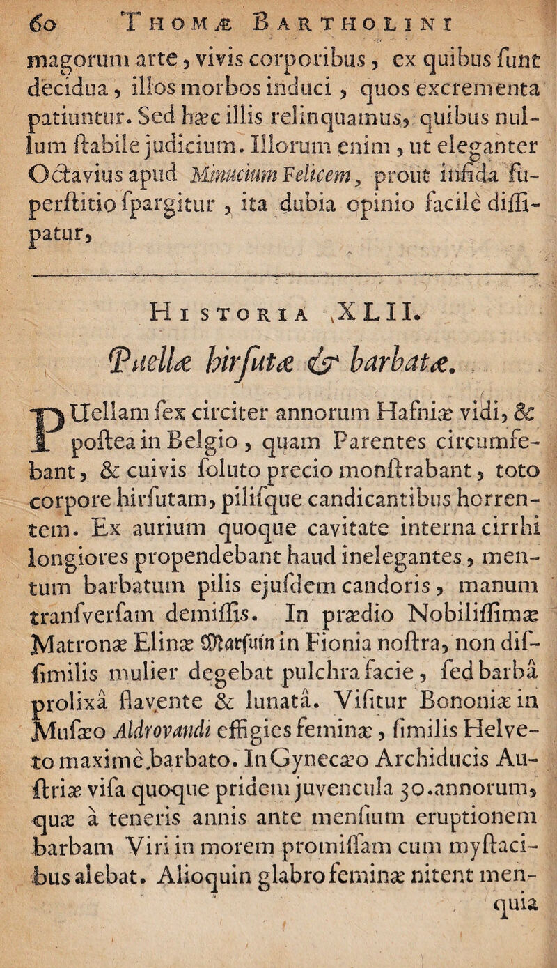 ‘‘ -r» magorum arte, vivis corporibus, ex quibus funt decidua, illos morbos induci , quos excrementa patiuntur. Sed hxc illis relinquamus, quibus nul¬ lum flabile judicium. Illorum enim , ut eleganter Octavius apud Minucium Felicem, prout infida fu- perftitio fpargitur , ita dubia opinio facile diffi- patur, Hi storia ,XLII. TudU hirfuta & barbata. PUellam fex circiter annorum Hafnia? vidi, & poftea in Belgio , quam Parentes circumfe- bant, & cuivis follito precio monflrabant, toto corpore hirfutam, pilifque candicantibus horren¬ tem. Ex aurium quoque cavitate interna ciri hi longiores propendebant haud inelegantes, men¬ tum barbatum pilis ejufdem candoris , manum tranfverfam demiffis. In pr^dio Nobiliffimas Matronas Elinse COlarfuut in Fionia noflra, non dif- (imilis mulier degebat pulchra facie, fed barba prolixa flavente & lunata. Vifitur Bononia: in Mufseo Aldrovandi effigies femina:, fimilis Helve- to maxime .barbato. InGyneca^o Archiducis Au- ftriae vifa quoque pridem juvencula 30.annorum, qua: a teneris annis ante menfium emptionem barbam Viri in morem promiffam cum myftaci- bus alebat. Alioquin glabro femina nitent men- quia