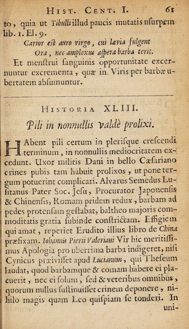 to, quia ut Tibulli illudpaucis mutatisufurpem lib. i. £1. 9. Carior esi auro virgo, cui Uvia fulgeat Ora , nec amplexus ajpera barba terit. Et menftrui fanguinis opportunitate excer¬ nuntur excrementa, qua? in Viris per barba? li¬ bertatem abimmuntur. Historia X L 111. i {Pi/i in nonnullis valde prolixi. HAbent pili certum in plerilque crefcendi terminum , in nonnullis mediocritatem ex¬ cedunt. Uxor militis Dani in bello C^fariano crines pubis tam habuit prolixos , ut pone ter¬ gum potuerint complicari. Aivarus Semedus Lu¬ titantis Pater Soc.Jefu, Procurator Japonenhs & Chinenhs, Romam pridem redux , barbam ad pedes protenfam geftahat, baltheo majoris com^ rnoditatis gratia fubinde conftridtaiii. Effigiem qui amat, reperiet Erudito illius libro de Cinna. praffixam. Iohannis Piem Valeriam Vir hic meritiffi- i mus Apologia pro uberrima barba indigeret, nili ' Cynicus pradvilfet ajkid Lucianutn, qui 1 hefeun> ; laudat, quod barbamque & comam habere ei pla¬ cuerit , nec ei folum , fed & veteribus omnibus * quorum nullus iuftiniufletcnnem deponere , ni¬ hilo magis quam Leo quifpiatn fe tonderi. In uni-