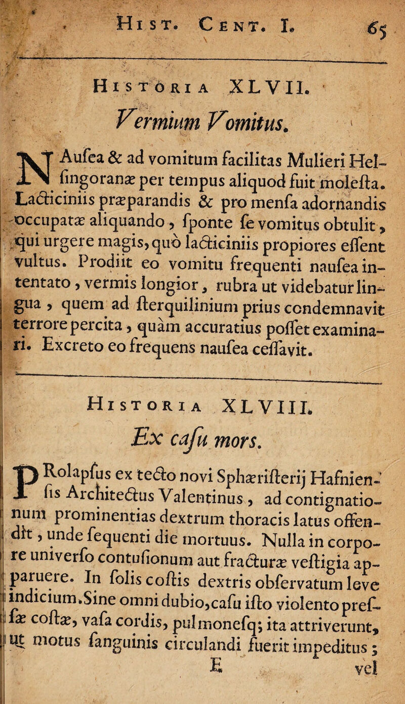 y • ' -?' • \ N Hi S T ORI A XL VII. Vermium Vmitus. 1 N Aufca & ad vomitum facilitas Mulieri Hel~ fingorana? per tempus aliquod fuit molefta. La<5Hciniis pncparandis 3c pro menfa adornandis | occupata aliquando , lponte fe vomitus obtulit, ’ urgere magis^quo la<5ficiniis propiores effent vultus. Prodiit eo vomitu frequenti naufeain- i tentato, vermis longior, rubra ut videbatur lin¬ gua , quem ad fterquilinium prius condemnavit terroi e percita , quam accuratius pollet examina- ri. Excreto eo frequens naufea ceffavit. Historia XLVIIL - S * y <■ \ • Ex cafumors. PRolapfus ex tecto novi Spharrifterij Hafnien- fis Architectus Valentinus , ad contignatio- ■ num prominentias dextrum thoracis latus offen- i dk , unde fequenti die mortuus. Nulla in corpo- i re univerfo contulionum aut fra&urse veftigia ap- parueie. In foliscoftis dextris obfervatum leve i indicium.Sine omni dubio,cafu illo violento preC- I™ co^5 vafa cordis, pulmonefq; ita attriverunt, |) Ut motus fanguinis circulandi fuerit impeditus; E vel