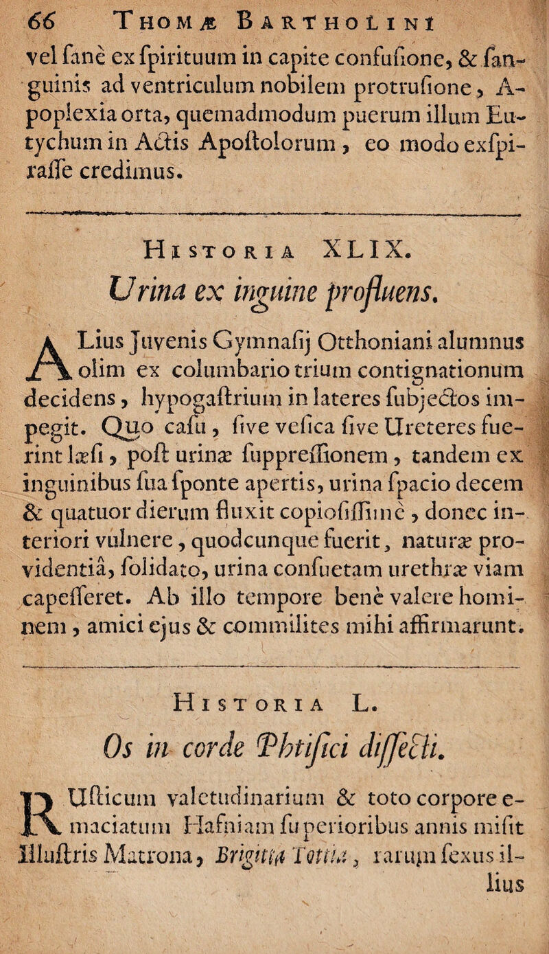 vel fane ex fpirituum in capite confufione, & in¬ guinis ad ventriculum nobilem protrufione> A- poplexiaorta, quemadmodum puerum illum Eu- tychum in Adis Apoftolorum , eo modo exfpi- ralle credimus. Historia XLIX. Urina ex inguine profluens. ALius juvenis Gymnafij Otthoniani alumnus olim ex columbario trium contignationum decidens, hypogaftriutn in lateres fubjedos im¬ pegit. Quo cafu , five velica live Ureteres fue¬ rint lxfi > poft urina: fuppreffionem, tandem ex inguinibus fuafponte apertis, urina fpacio decem 3c quatuor dierum fluxit copiofiflimc , donec in¬ teriori vulnere, quodcunque fuerit, natura? pro¬ videntia, folidato, urina confuetam urethra? viam capelferet. Ab illo tempore bene valere homi¬ nem , amici ejus & commilites mihi affirmarunt. Historia L. Os in corde !Vhtijici diffeili. RUfticum valetudinarium & toto corpore e- maciatum liafniam fuperioribus annis mifit iiluflris Matrona, Brigittfl TqUU 3 ra 11411 fexus il¬ lius