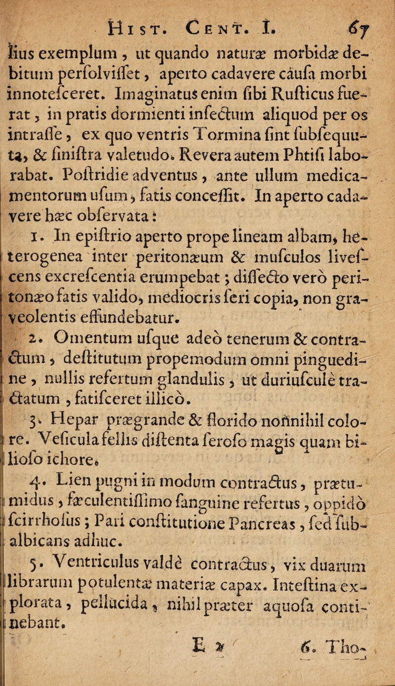 lius exemplum , ut quando naturae morbidae de¬ bitum perfolviffet, aperto cadavere caufa morbi innotefceret. Imaginatus enim fibi Rufticus fue¬ rat 5 in pratis dormienti infe&um aliquod per os intraffe, ex quo ventris Tormina fint fubfequu- & finiftra valetudo. Revera autem Phtifi labo¬ rabat. Poflridie adventus , ante ullum medica¬ mentorum ufum 5 fatis conceiBt. In aperto cada- ' vere Esc obfervata: 1. In epiftrio aperto prope lineam albam* he- i terogenea inter peritoneum & mufculos livef- cens excrefcentia erumpebat; differo vero peri¬ toneo fatis valido? mediocris feri copia? non gra¬ veolentis effundebatur. 2. Omentum ufque adeo tenerum & contra¬ ctum , deftitutum prope modum omni pinguedi- i ne , nullis refertum glandulis , ut duriufcule tra- d:atum ? fatifceret illico. 3* Hepar pregrande & florido noAnihil colo- j re. Veficulafellis diilenta ferofo magis quam bi¬ ti lioio ichore* i 4. Lien pugni in modum contradus, pretii - 1 midus , feculentiflimo fanguine refertus , oppido :j fcirrhofus; Pari conftitutione Pancreas , fed fub- j . 5. Ventriculus valdd contrachis, vix duarum librarum potulente materie capax. Inteftina ex¬ ii plorata, pellucida* nihilpraster aquofa conti- 1 nebant.